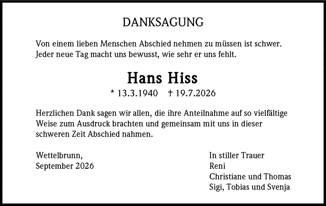 <p><strong>DANKSAGUNG</strong></p><p>Von einem lieben Menschen Abschied nehmen zu müssen ist schwer. Jeder neue Tag macht uns bewusst, wie sehr er uns fehlt.</p><p><strong>Hans Hiss</strong><br>* 13.3.1940  † 19.7.2026</p><p>Herzlichen Dank sagen wir allen, die ihre Anteilnahme auf so vielfältige Weise zum Ausdruck brachten und gemeinsam mit uns in dieser schweren Zeit Abschied nahmen.</p><p>Wettelbrunn,<br>September 2026</p><p>In stiller Trauer<br>Reni<br>Christiane und Thomas<br>Sigi, Tobias und Svenja</p>