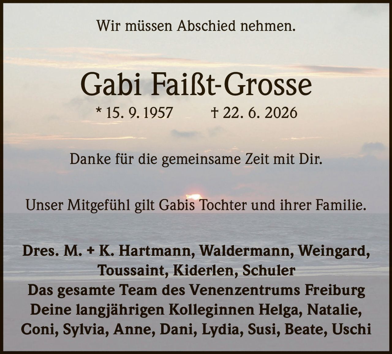 <p>Wir müssen Abschied nehmen.</p>

<p><strong>Gabi Faißt-Grosse</strong><br>
* 15. 9. 1957 † 22. 6. 2026</p>

<p>Danke für die gemeinsame Zeit mit Dir.</p>

<p>Unser Mitgefühl gilt Gabis Tochter und ihrer Familie.</p>

<p><strong>Dres. M. + K. Hartmann, Waldermann, Weingard, Toussaint, Kiderlen, Schuler</strong><br>
<strong>Das gesamte Team des Venenzentrums Freiburg</strong><br>
<strong>Deine langjährigen Kolleginnen Helga, Natalie, Coni, Sylvia, Anne, Dani, Lydia, Susi, Beate, Uschi</strong></p>