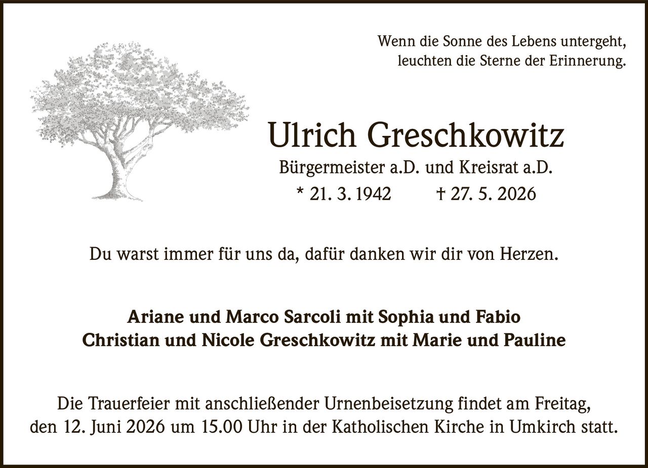 <p>Wenn die Sonne des Lebens untergeht, leuchten die Sterne der Erinnerung.</p><p><strong>Ulrich Greschkowitz</strong></p><p>Bürgermeister a.D. und Kreisrat a.D.</p><p>* 21. 3. 1942  † 27. 5. 2026</p><p>Du warst immer für uns da, dafür danken wir dir von Herzen.</p><p>Ariane und Marco Sarcoli mit Sophia und Fabio<br>Christian und Nicole Greschkowitz mit Marie und Pauline</p><p>Die Trauerfeier mit anschließender Urnenbeisetzung findet am Freitag, den 12. Juni 2026 um 15.00 Uhr in der Katholischen Kirche in Umkirch statt.</p>