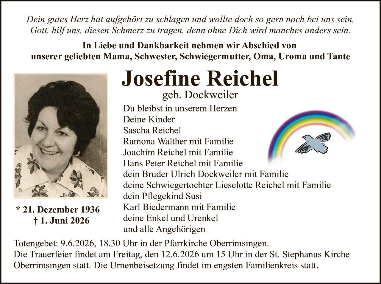 <p><i>Dein gutes Herz hat aufgehört zu schlagen und wollte doch so gern noch bei uns sein,<br>Gott, hilf uns, diesen Schmerz zu tragen, denn ohne Dich wird manches anders sein.</i></p><p><strong>In Liebe und Dankbarkeit nehmen wir Abschied von</strong><br><strong>unserer geliebten Mama, Schwester, Schwiegermutter, Oma, Uroma und Tante</strong></p><p>* 21. Dezember 1936<br>† 1. Juni 2026</p><p>Du bleibst in unserem Herzen<br>Deine Kinder</p><p>Sascha Reichel<br>Ramona Walther mit Familie<br>Joachim Reichel mit Familie<br>Hans Peter Reichel mit Familie<br>dein Bruder Ulrich Dockweiler mit Familie<br>deine Schwiegertochter Lieselotte Reichel mit Familie<br>dein Pflegekind Susi<br>Karl Biedermann mit Familie<br>deine Enkel und Urenkel<br>und alle Angehörigen</p><p>Totengebet: 9.6.2026, 18.30 Uhr in der Pfarrkirche Oberrimsingen.<br>Die Trauerfeier findet am Freitag, den 12.6.2026 um 15 Uhr in der St. Stephanus Kirche Oberrimsingen statt. Die Urnenbeisetzung findet im engsten Familienkreis statt.</p>