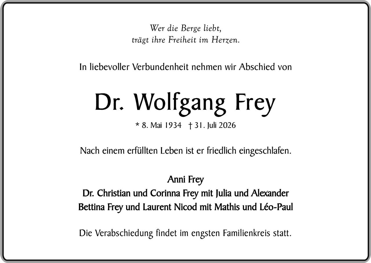 <p><i>Wer die Berge liebt, trägt ihre Freiheit im Herzen.</i></p><p>In liebevoller Verbundenheit nehmen wir Abschied von</p><p><strong>Dr. Wolfgang Frey</strong></p><p>* 8. Mai 1934 † 31. Juli 2026</p><p>Nach einem erfüllten Leben ist er friedlich eingeschlafen.</p><p>Anni Frey<br/>Dr. Christian und Corinna Frey mit Julia und Alexander<br/>Bettina Frey und Laurent Nicod mit Mathis und Léo-Paul</p><p>Die Verabschiedung findet im engsten Familienkreis statt.</p>
