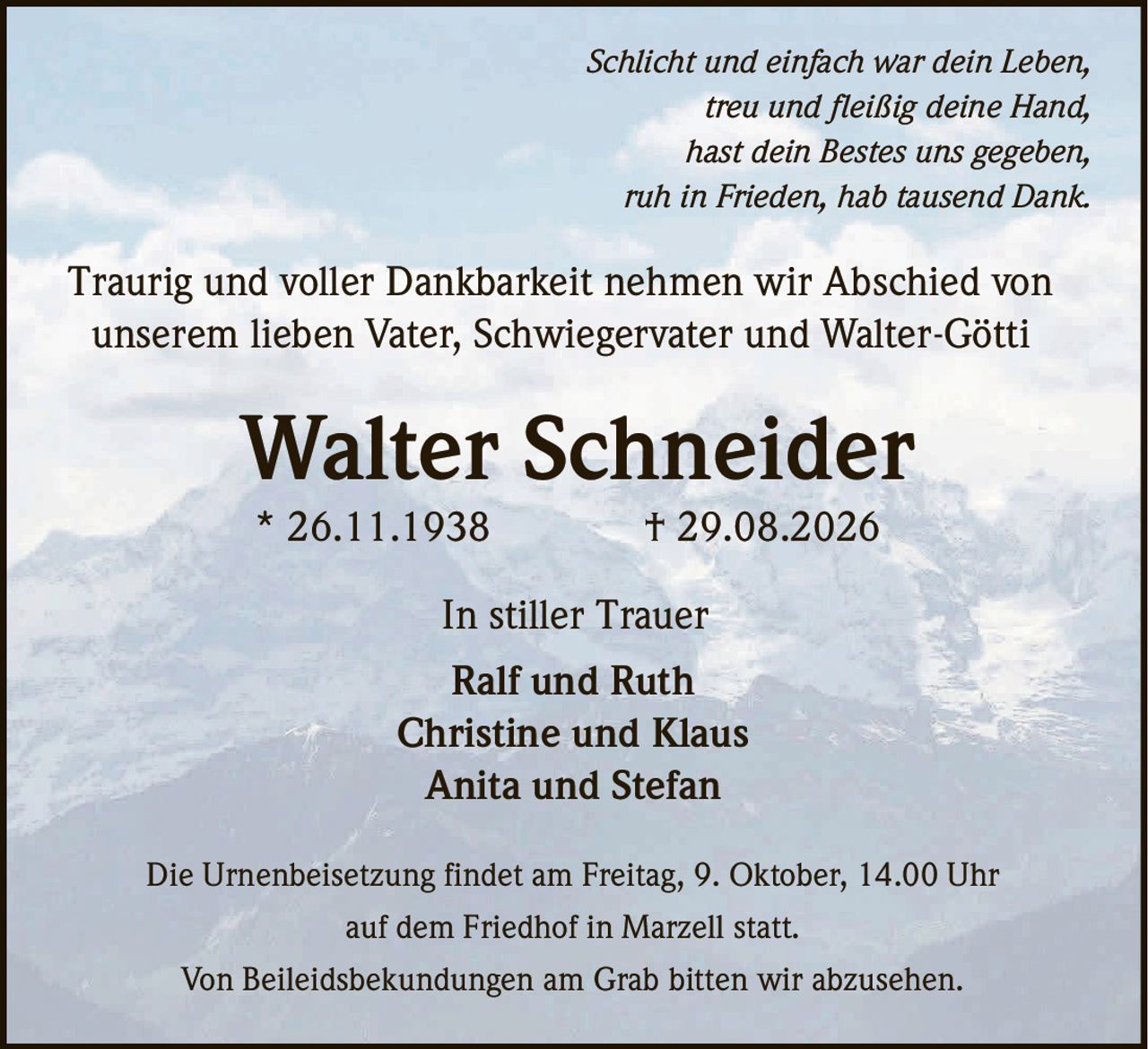 <p><i>Schlicht und einfach war dein Leben,<br>treu und fleißig deine Hand,<br>hast dein Bestes uns gegeben,<br>ruh in Frieden, hab tausend Dank.</i></p><p>Traurig und voller Dankbarkeit nehmen wir Abschied von unserem lieben Vater, Schwiegervater und Walter-Götti</p><p><strong>Walter Schneider</strong><br>* 26.11.1938 † 29.08.2026</p><p>In stiller Trauer</p><p>Die Urnenbeisetzung findet am Freitag, 9. Oktober, 14.00 Uhr auf dem Friedhof in Marzell statt.</p><p>Von Beileidsbekundungen am Grab bitten wir abzusehen.</p><p>Ralf und Ruth<br>Christine und Klaus<br>Anita und Stefan</p>