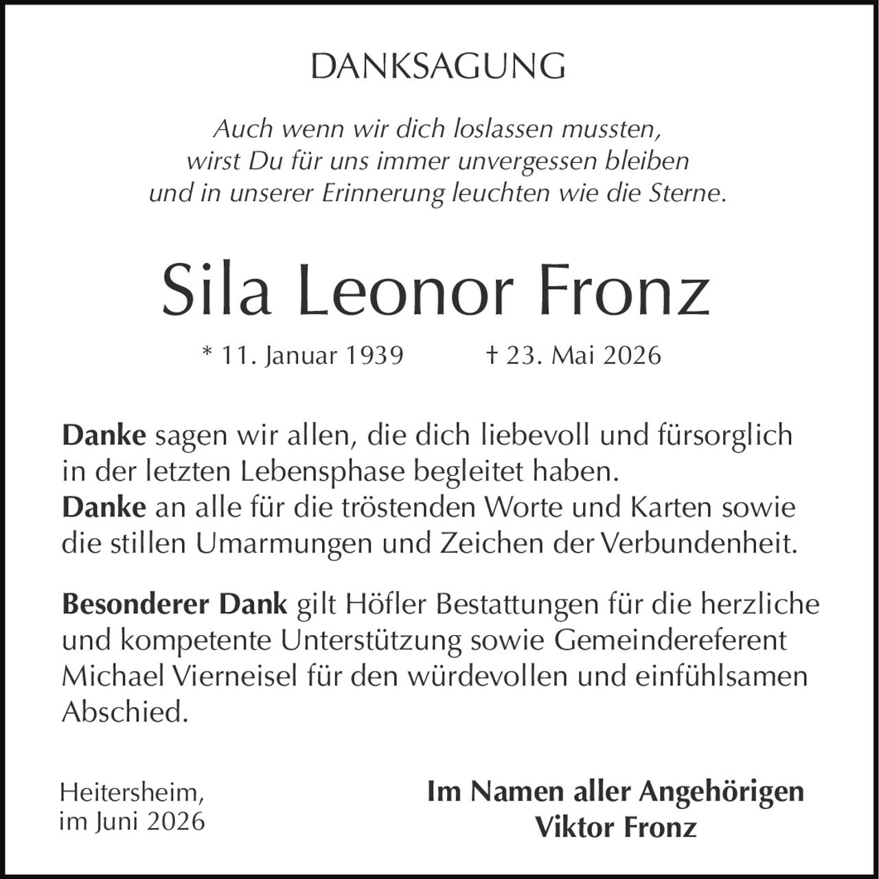 <p><i>Auch wenn wir dich loslassen mussten,<br/>wirst Du für uns immer unvergessen bleiben<br/>und in unserer Erinnerung leuchten wie die Sterne.</i></p>

<p><strong>Sila Leonor Fronz</strong><br/>* 11. Januar 1939 † 23. Mai 2026</p>

<p><strong>Danke</strong> sagen wir allen, die dich liebevoll und fürsorglich in der letzten Lebensphase begleitet haben.<br/><strong>Danke</strong> an alle für die tröstenden Worte und Karten sowie die stillen Umarmungen und Zeichen der Verbundenheit.</p>

<p><strong>Besonderer Dank</strong> gilt Höfler Bestattungen für die herzliche und kompetente Unterstützung sowie Gemeindereferent Michael Vierneisel für den würdevollen und einfühlsamen Abschied.</p>

<p>Heitersheim,<br/>im Juni 2026</p>

<p>Im Namen aller Angehörigen<br/><strong>Viktor Fronz</strong></p>