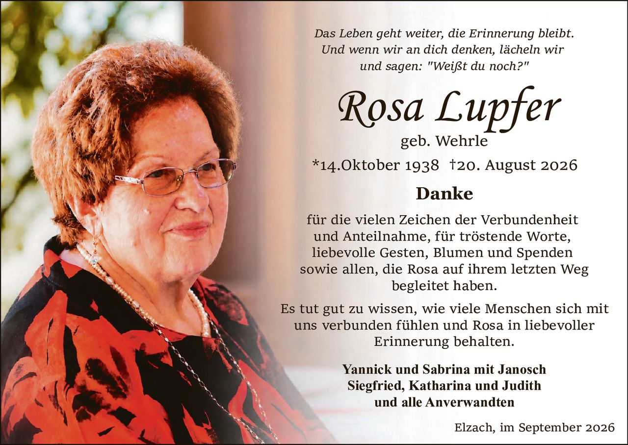 <p><i>Das Leben geht weiter, die Erinnerung bleibt.<br>Und wenn wir an dich denken, lächeln wir<br>und sagen: "Weißt du noch?"</i></p>

<p><strong>Rosa Lupfer</strong><br>geb. Wehrle<br>*14.Oktober 1938 †20. August 2026</p>

<p><strong>Danke</strong><br>für die vielen Zeichen der Verbundenheit und Anteilnahme, für tröstende Worte, liebevolle Gesten, Blumen und Spenden sowie allen, die Rosa auf ihrem letzten Weg begleitet haben.</p>

<p>Es tut gut zu wissen, wie viele Menschen sich mit uns verbunden fühlen und Rosa in liebevoller Erinnerung behalten.</p>

<p><strong>Yannick und Sabrina mit Janosch<br>Siegfried, Katharina und Judith<br>und alle Anverwandten</strong></p>

<p>Elzach, im September 2026</p>