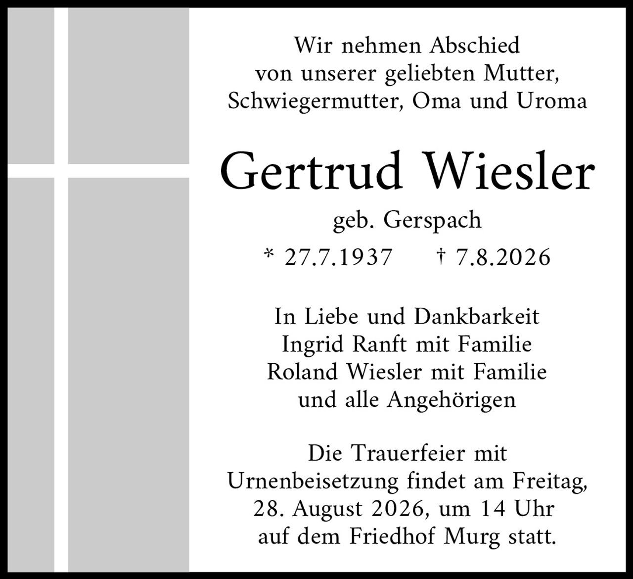 <p>Wir nehmen Abschied von unserer geliebten Mutter, Schwiegermutter, Oma und Uroma</p>

<p><strong>Gertrud Wiesler</strong><br />
geb. Gerspach<br />
* 27.7.1937 † 7.8.2026</p>

<p>In Liebe und Dankbarkeit<br />
Ingrid Ranft mit Familie<br />
Roland Wiesler mit Familie<br />
und alle Angehörigen</p>

<p>Die Trauerfeier mit Urnenbeisetzung findet am Freitag, 28. August 2026, um 14 Uhr auf dem Friedhof Murg statt.</p>