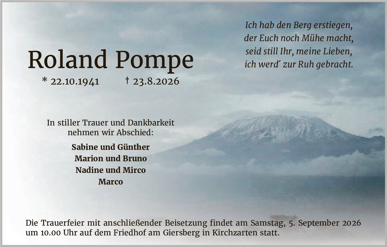 <p>Roland Pompe</p>
<p>* 22.10.1941     † 23.8.2026</p>
<p><i>Ich hab den Berg ertstiegen,<br>der Euch noch Mühe macht,<br>seid still Ihr, meine Lieben,<br>ich werd' zur Ruh gebracht.</i></p>
<p>In stiller Trauer und Dankbarkeit nehmen wir Abschied:</p>
<p><strong>Sabine und Günther<br>Marion und Bruno<br>Nadine und Mirco<br>Marco</strong></p>
<p>Die Trauerfeier mit anschließender Beisetzung findet am Samstag, 5. September 2026 um 10.00 Uhr auf dem Friedhof am Giersberg in Kirchzarten statt.</p>
