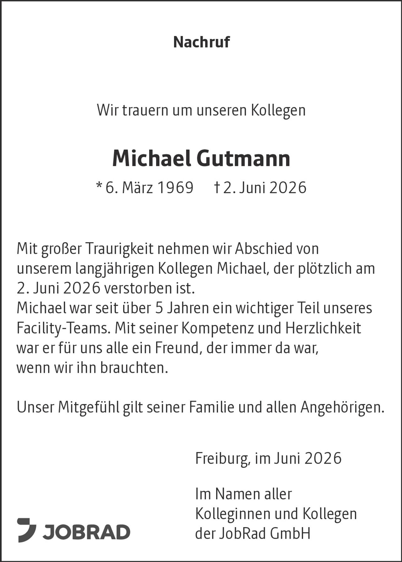 <p><strong>Nachruf</strong></p><p>Wir trauern um unseren Kollegen</p><p><strong>Michael Gutmann</strong><br>* 6. März 1969 † 2. Juni 2026</p><p>Mit großer Traurigkeit nehmen wir Abschied von unserem langjährigen Kollegen Michael, der plötzlich am 2. Juni 2026 verstorben ist.</p><p>Michael war seit über 5 Jahren ein wichtiger Teil unseres Facility-Teams. Mit seiner Kompetenz und Herzlichkeit war er für uns alle ein Freund, der immer da war, wenn wir ihn brauchten.</p><p>Unser Mitgefühl gilt seiner Familie und allen Angehörigen.</p><p>Freiburg, im Juni 2026</p><p>Im Namen aller<br>Kolleginnen und Kollegen<br>der JobRad GmbH</p>