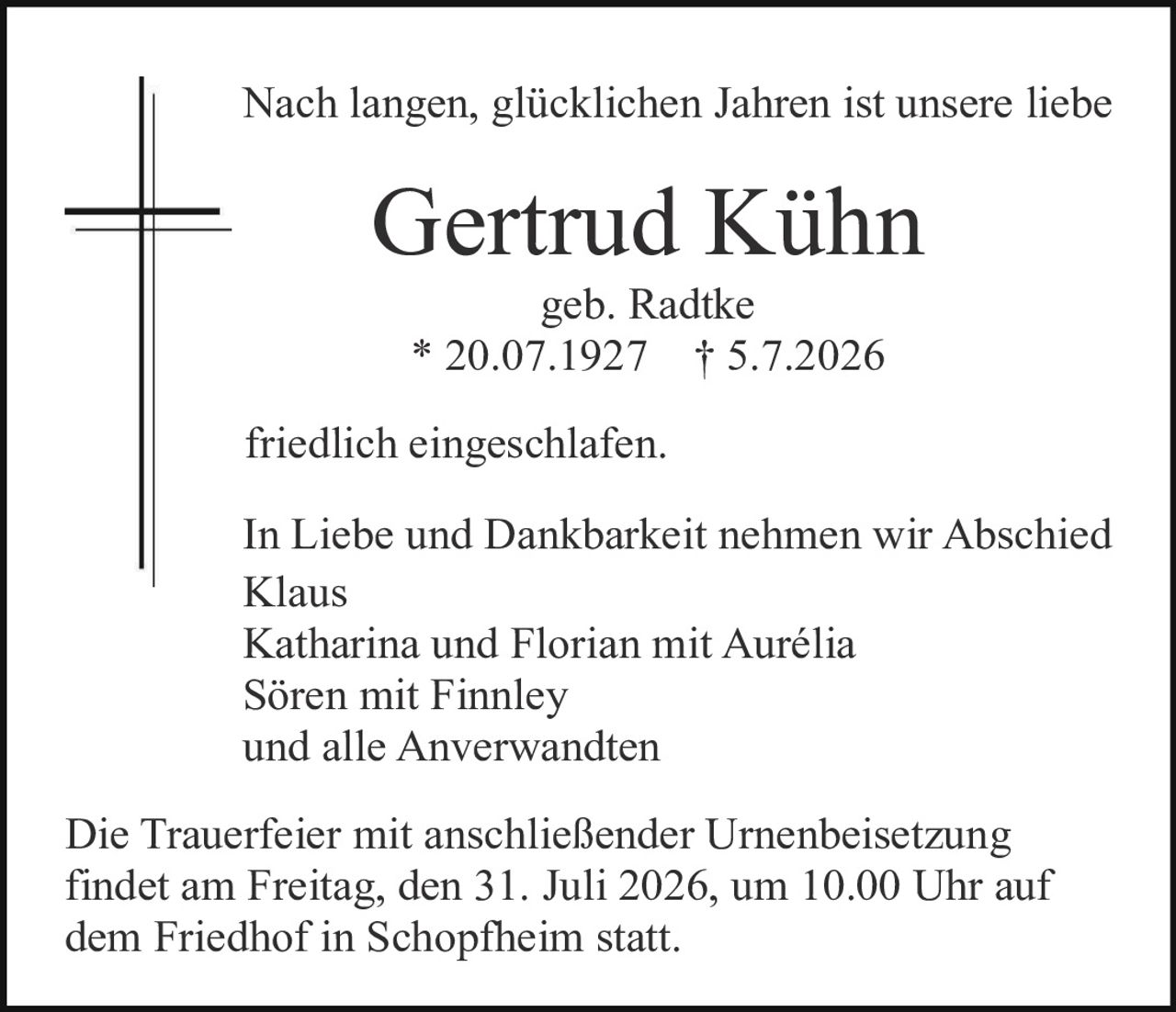 <p>Nach langen, glücklichen Jahren ist unsere liebe</p>
<p><strong>Gertrud Kühn</strong></p>
<p>geb. Radtke<br>
* 20.07.1927   † 5.7.2026</p>
<p>friedlich eingeschlafen.</p>
<p>In Liebe und Dankbarkeit nehmen wir Abschied<br>
Klaus<br>
Katharina und Florian mit Aurélia<br>
Sören mit Finnley<br>
und alle Anverwandten</p>
<p>Die Trauerfeier mit anschließender Urnenbeisetzung findet am Freitag, den 31. Juli 2026, um 10.00 Uhr auf dem Friedhof in Schopfheim statt.</p>