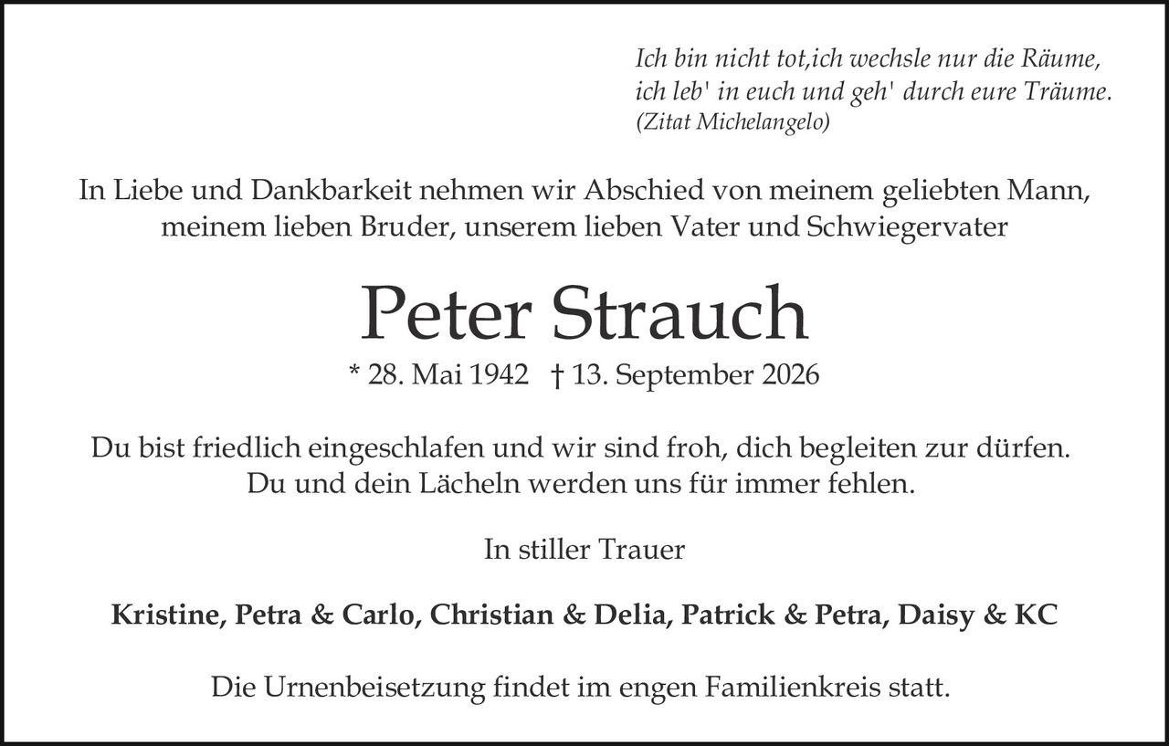 <p>Du bist friedlich eingeschlafen und wir sind froh, dich begleiten zur dürfen. Du und dein Lächeln werden uns für immer fehlen.</p><p>In stiller Trauer</p><p>Peter Strauch<br/>* 28. Mai 1942 † 13. September 2026</p><p>In Liebe und Dankbarkeit nehmen wir Abschied von meinem geliebten Mann, meinem lieben Bruder, unserem lieben Vater und Schwiegervater</p><p><i>Ich bin nicht tot, ich wechsle nur die Räume, ich leb' in euch und geh' durch eure Träume.<br/>(Zitat Michelangelo)</i></p><p>Kristine, Petra & Carlo, Christian & Delia, Patrick & Petra, Daisy & KC</p><p>Die Urnenbeisetzung findet im engen Familienkreis statt.</p>