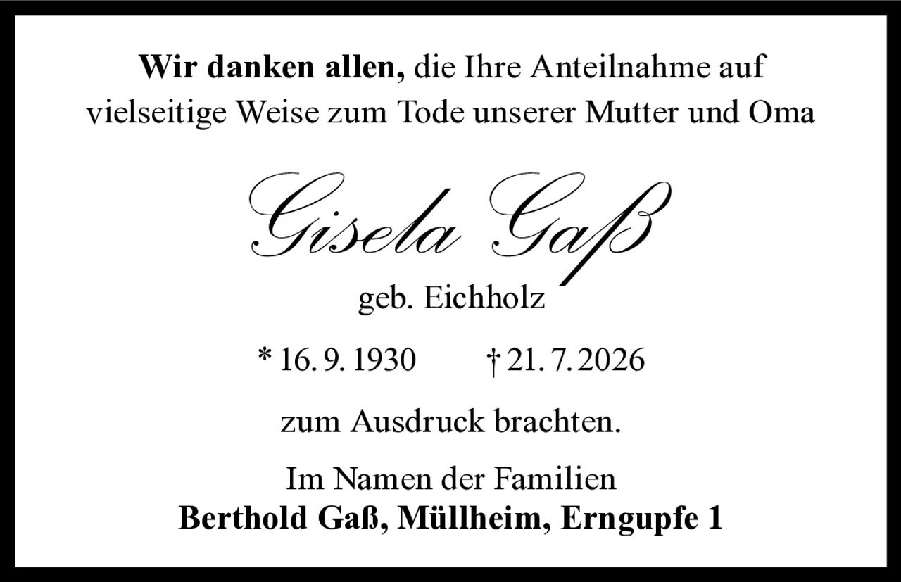 <p>Wir danken allen, die Ihre Anteilnahme auf vielseitige Weise zum Tode unserer Mutter und Oma</p><p><strong>Gisela Gaß</strong><br/>geb. Eichholz</p><p>*16.9.1930 †21.7.2026</p><p>zum Ausdruck brachten.</p><p>Im Namen der Familien<br/><strong>Berthold Gaß, Müllheim, Erngupfe 1</strong></p>