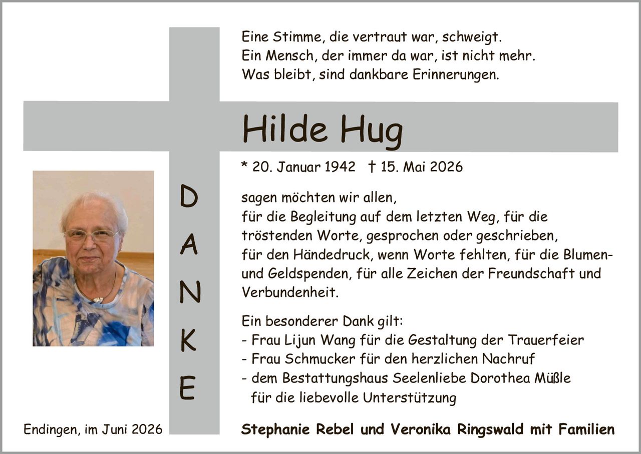 <p><i>Eine Stimme, die vertraut war, schweigt.<br>Ein Mensch, der immer da war, ist nicht mehr.<br>Was bleibt, sind dankbare Erinnerungen.</i></p>

<p><strong>Hilde Hug</strong></p>

<p>* 20. Januar 1942 † 15. Mai 2026</p>

<p>sagen möchten wir allen,<br>für die Begleitung auf dem letzten Weg, für die<br>tröstenden Worte, gesprochen oder geschrieben,<br>für den Händedruck, wenn Worte fehlten, für die Blumen-<br>und <i>Geldspenden</i>, für alle Zeichen der Freundschaft und<br>Verbundenheit.</p>

<p>Ein besonderer Dank gilt:<br>
- Frau Lijun Wang für die <i>Gestaltung der Trauerfeier</i><br>
- Frau Schmucker für den herzlichen Nachruf<br>
- dem Bestattungshaus Seelenliebe Dorothea Müßle<br>
für die liebevolle Unterstützung</p>

<p><strong>Stephanie Rebel und Veronika Ringswald mit Familien</strong></p>

<p>Endingen, im Juni 2026</p>