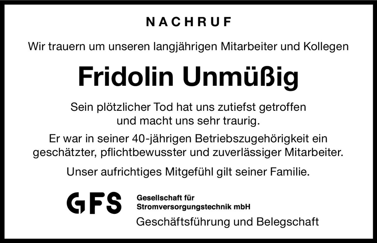 NACHRUF
Wir trauern um unseren langjährigen Mitarbeiter und Kollegen

Fridolin Unmüßig
Sein plötzlicher Tod hat uns zutiefst getroffen
und macht uns sehr traurig.
Er war in seiner 40-jährigen Betriebszugehörigkeit ein
geschätzter, pflichtbewusster und zuverlässiger Mitarbeiter.
Unser aufrichtiges Mitgefühl gilt seiner Familie.

Geschäftsführung und Belegschaft