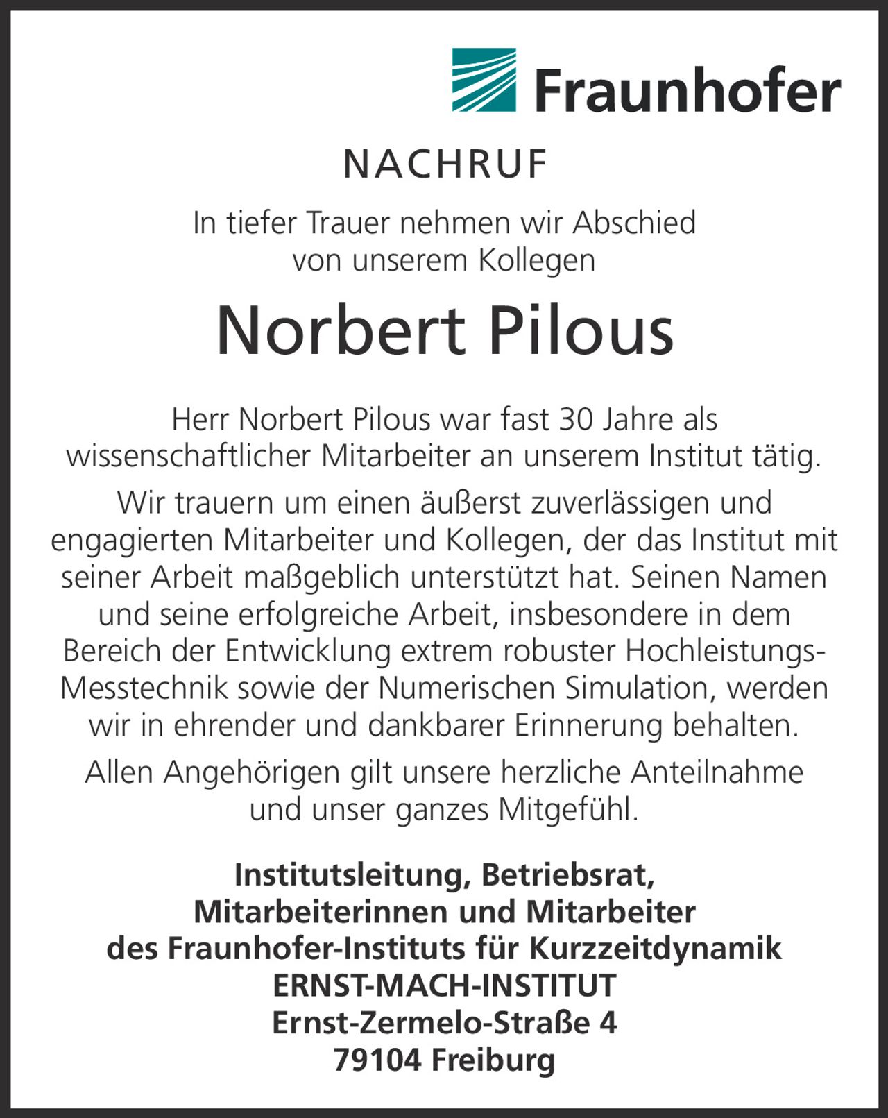 <p>In tiefer Trauer nehmen wir Abschied von unserem Kollegen</p><p><strong>Norbert Pilous</strong></p><p>Herr Norbert Pilous war fast 30 Jahre als wissenschaftlicher Mitarbeiter an unserem Institut tätig. Wir trauern um einen äußerst zuverlässigen und engagierten Mitarbeiter und Kollegen, der das Institut mit seiner Arbeit maßgeblich unterstützt hat. Seinen Namen und seine erfolgreiche Arbeit, insbesondere in dem Bereich der Entwicklung extrem robuster Hochleistungs-Messtechnik sowie der Numerischen Simulation, werden wir in ehrender und dankbarer Erinnerung behalten.</p><p>Allen Angehörigen gilt unsere herzliche Anteilnahme und unser ganzes Mitgefühl.</p><p><strong>Institutsleitung, Betriebsrat, Mitarbeiterinnen und Mitarbeiter des Fraunhofer-Instituts für Kurzzeitdynamik ERNST-MACH-INSTITUT</strong><br/>Ernst-Zermelo-Straße 4<br/>79104 Freiburg</p>