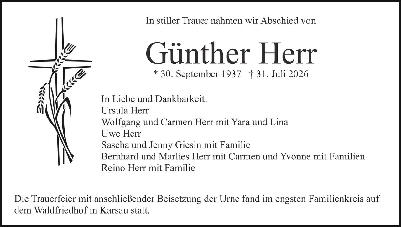 <p><strong>In stiller Trauer nahmen wir Abschied von</strong></p><p><strong>Günther Herr</strong></p><p>* 30. September 1937 † 31. Juli 2026</p><p><strong>In Liebe und Dankbarkeit:</strong></p><p>Ursula Herr<br/>Wolfgang und Carmen Herr mit Yara und Lina<br/>Uwe Herr<br/>Sascha und Jenny Giesin mit Familie<br/>Bernhard und Marlies Herr mit Carmen und Yvonne mit Familien<br/>Reino Herr mit Familie</p><p>Die Trauerfeier mit anschließender Beisetzung der Urne fand im engsten Familienkreis auf dem Waldfriedhof in Karsau statt.</p>