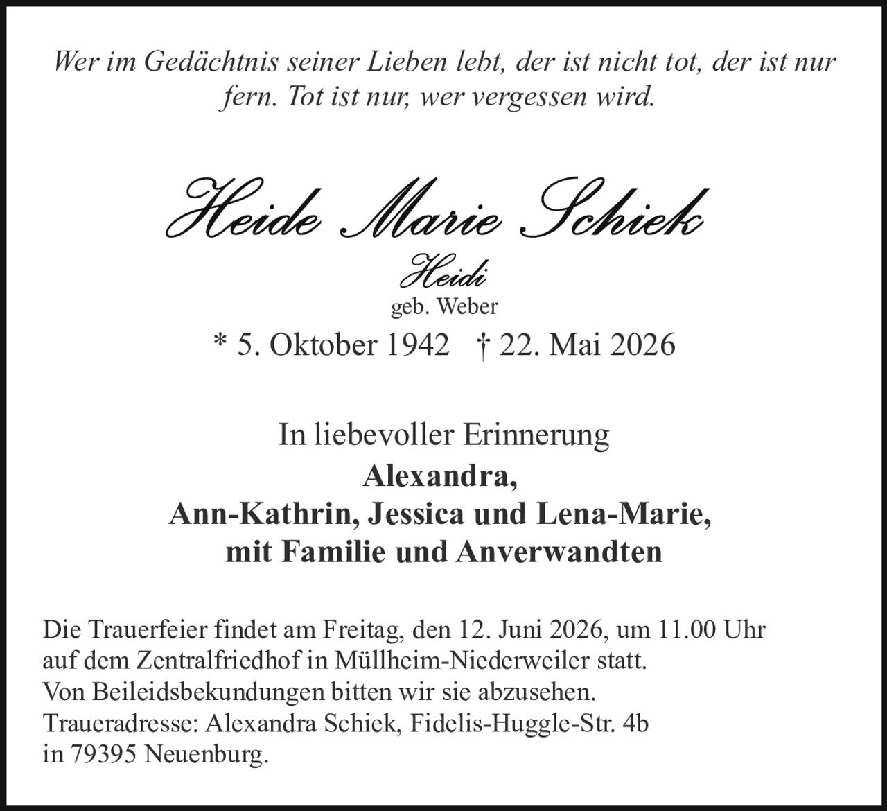 <p><i>Wer im Gedächtnis seiner Lieben lebt, der ist nicht tot, der ist nur fern. Tot ist nur; wer vergessen wird.</i></p>

<p><strong>Heide Marie Schiek</strong><br />
Heidi<br />
geb. Weber</p>

<p>* 5. Oktober 1942  † 22. Mai 2026</p>

<p>In liebevoller Erinnerung<br />
<strong>Alexandra,<br />
Ann-Kathrin, Jessica und Lena-Marie,<br />
mit Familie und Anverwandten</strong></p>

<p>Die Trauerfeier findet am Freitag, den 12. Juni 2026, um 11.00 Uhr auf dem Zentralfriedhof in Müllheim-Niederweiler statt.<br />
Von Beleidsbekundungen bitten wir sie abzusehen.<br />
Traueradresse: Alexandra Schiek, Fidelis-Huggle-Str. 4b in 79395 Neuenburg.</p>