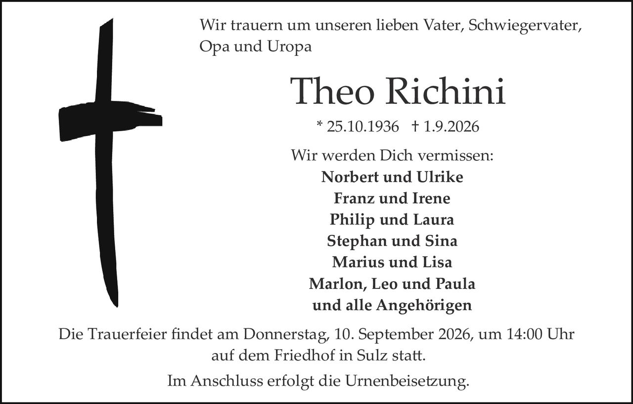 <p>Wir trauern um unseren lieben Vater, Schwiegervater, Opa und Uropa</p>

<p><strong>Theo Richini</strong></p>

<p>* 25.10.1936  † 1.9.2026</p>

<p>Wir werden Dich vermissen:</p>

<p><strong>Norbert und Ulrike<br/>
Franz und Irene<br/>
Philip und Laura<br/>
Stephan und Sina<br/>
Marius und Lisa<br/>
Marlon, Leo und Paula<br/>
und alle Angehörigen</strong></p>

<p>Die Trauerfeier findet am Donnerstag, 10. September 2026, um 14:00 Uhr auf dem Friedhof in Sulz statt.</p>

<p>Im Anschluss erfolgt die Urnenbeisetzung.</p>