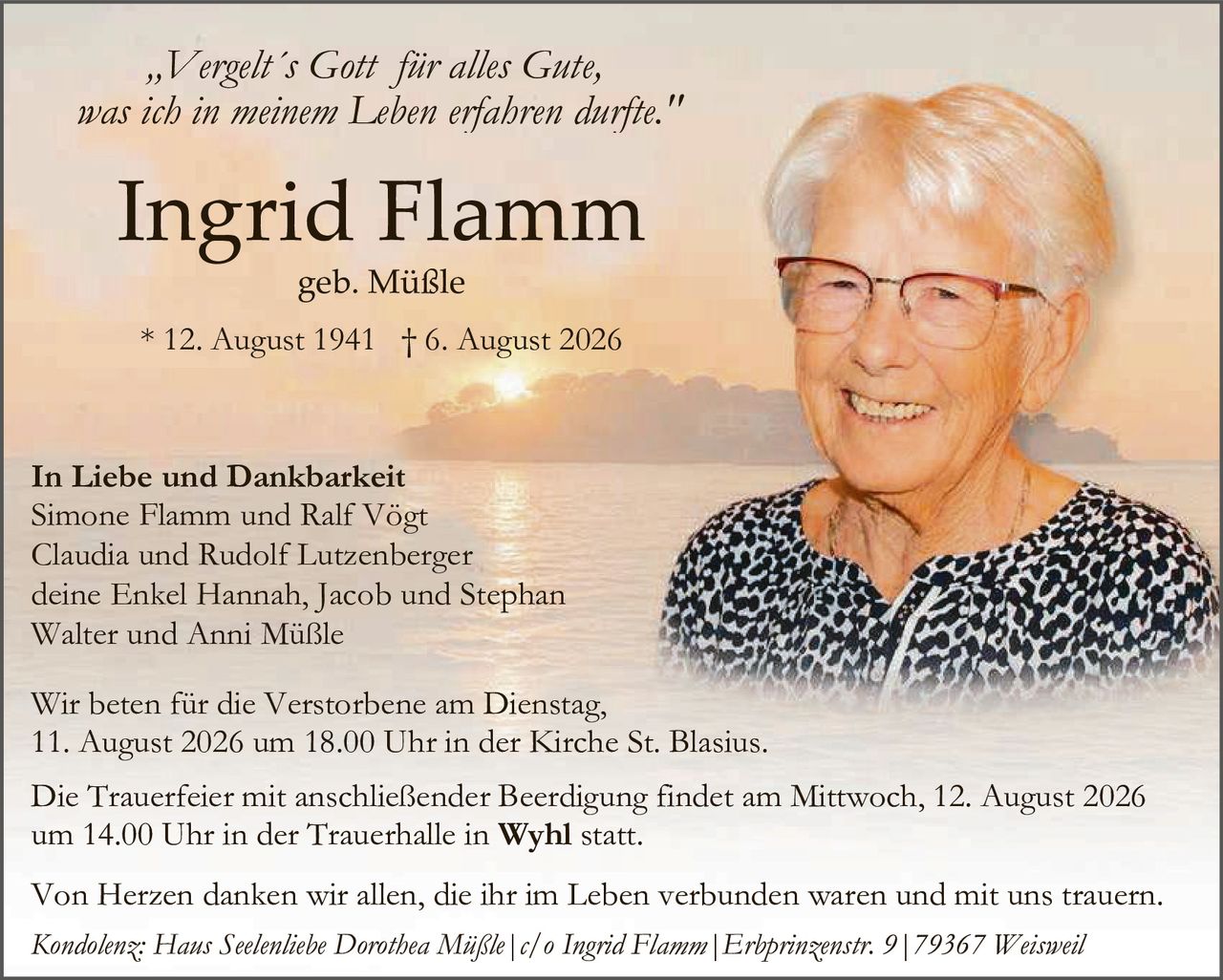 <p><i>„Vergelt's Gott für alles Gute, was ich in meinem Leben erfahren durfte."</i></p>

<p><strong>Ingrid Flamm</strong><br>
geb. Müßle</p>

<p>* 12. August 1941 † 6. August 2026</p>

<p><strong>In Liebe und Dankbarkeit</strong><br>
Simone Flamm und Ralf Vögt<br>
Claudia und Rudolf Lutzenberger<br>
deine Enkel Hannah, Jacob und Stephan<br>
Walter und Anni Müßle</p>

<p>Wir beten für die Verstorbene am Dienstag, 11. August 2026 um 18.00 Uhr in der Kirche St. Blasius.</p>

<p>Die Trauerfeier mit anschließender Beerdigung findet am Mittwoch, 12. August 2026 um 14.00 Uhr in der Trauerhalle in <strong>Wyhl</strong> statt.</p>

<p>Von Herzen danken wir allen, die ihr im Leben verbunden waren und mit uns trauern.</p>

<p><i>Kondolenz: Haus Seelenliebe Dorothea Müßle | c/o Ingrid Flamm | Erhprinzenstr. 9 | 79367 Weisweil</i></p>