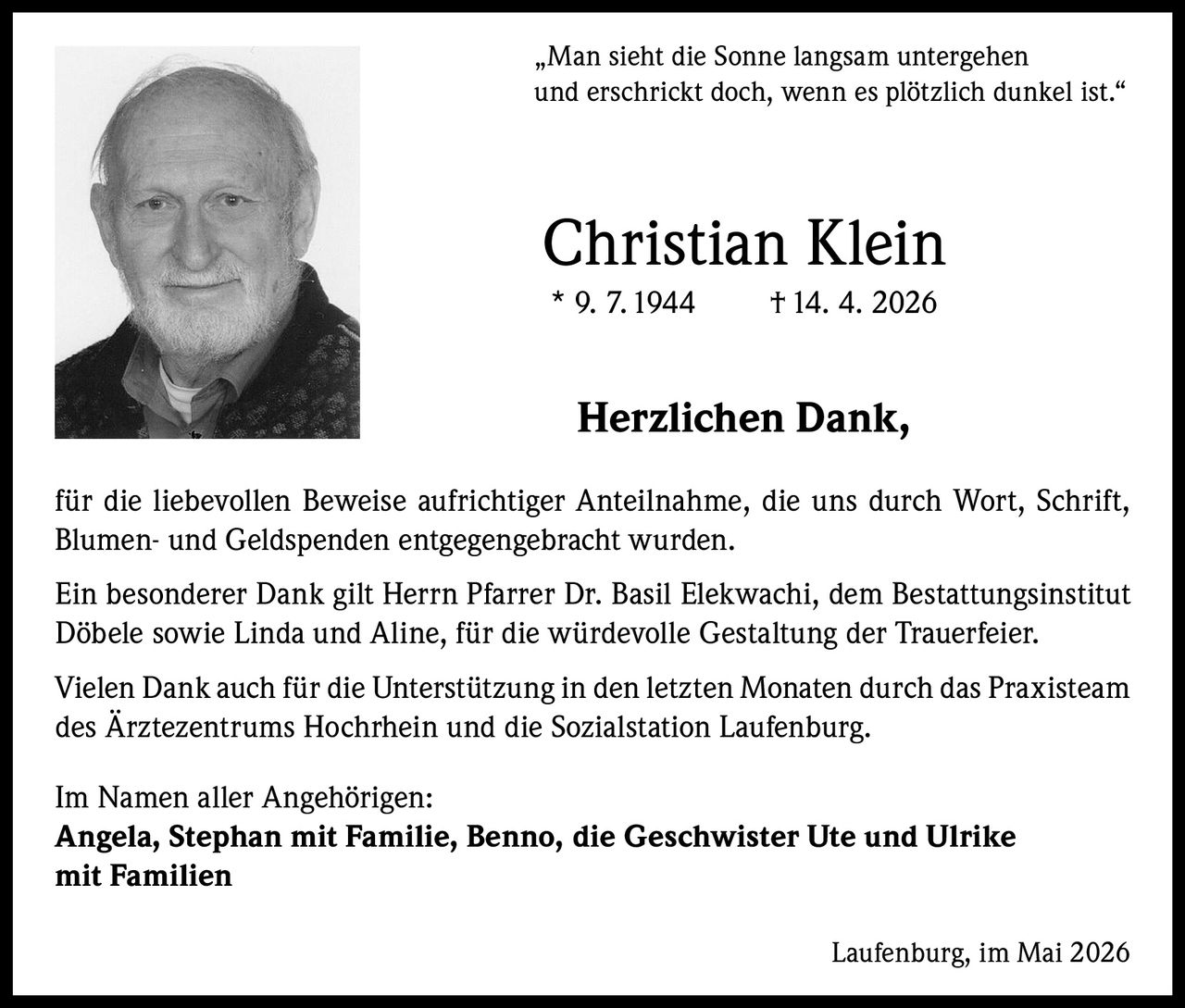 <p>„Man sieht die Sonne langsam untergehen<br>und erschrickt doch, wenn es plötzlich dunkel ist.“</p><p><strong>Christian Klein</strong><br>* 9. 7. 1944 † 14. 4. 2026</p><p><strong>Herzlichen Dank,</strong></p><p>für die liebevollen Beweise aufrichtiger Anteilnahme, die uns durch Wort, Schrift,<br>Blumen- und Geldspenden entgegengebracht wurden.</p><p>Ein besonderer Dank gilt Herrn Pfarrer Dr. Basil Elekwachi, dem Bestattungsinstitut<br>Döbele sowie Linda und Aline, für die würdevolle Gestaltung der Trauerfeier.</p><p>Vielen Dank auch für die Unterstützung in den letzten Monaten durch das Praxisteam<br>des Ärztezentrums Hochrhein und die Sozialstation Laufenburg.</p><p>Im Namen aller Angehörigen:<br><strong>Angela, Stephan mit Familie, Benno, die Geschwister Ute und Ulrike<br>mit Familien</strong></p><p>Laufenburg, im Mai 2026</p>