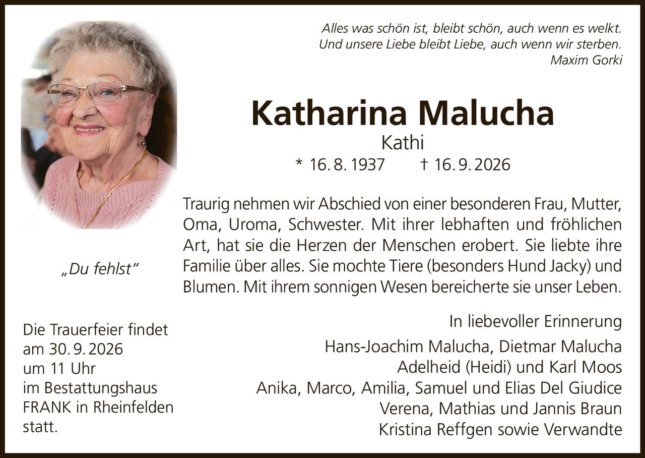 <p><i>Alles was schön ist, bleibt schön, auch wenn es welkt.<br/>Und unsere Liebe bleibt Liebe, auch wenn wir sterben.<br/>Maxim Gorki</i></p>

<p><strong>Katharina Malucha Kathi</strong><br/>* 16. 8. 1937 † 16. 9. 2026</p>

<p>Traurig nehmen wir Abschied von einer besonderen Frau, Mutter, Oma, Uroma, Schwester. Mit ihrer lebhaften und fröhlichen Art, hat sie die Herzen der Menschen erobert. Sie liebte ihre Familie über alles. Sie mochte Tiere (besonders Hund Jacky) und Blumen. Mit ihrem sonnigen Wesen bereicherte sie unser Leben.</p>

<p>In liebevoller Erinnerung<br/>Hans-Joachim Malucha, Dietmar Malucha<br/>Adelheid (Heidi) und Karl Moos<br/>Anika, Marco, Amilia, Samuel und Elias Del Giudice<br/>Verena, Mathias und Jannis Braun<br/>Kristina Reffgen sowie Verwandte</p>

<p><i>„Du fehlst"</i></p>

<p>Die Trauerfeier findet<br/>am 30. 9. 2026<br/>um 11 Uhr<br/>im Bestattungshaus<br/>FRANK in Rheinfelden<br/>statt.</p>