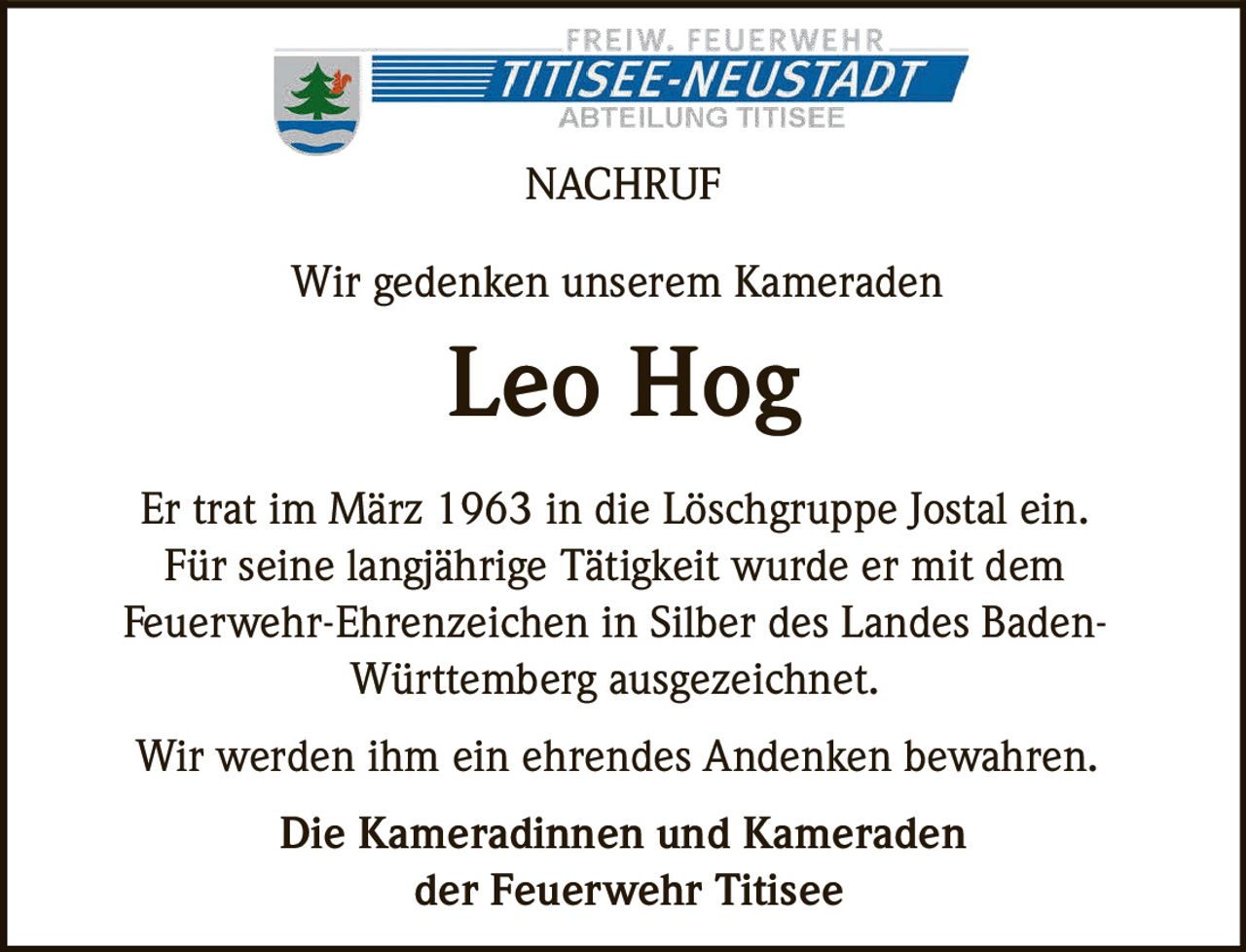 <p><strong>NACHRUF</strong></p><p>Wir gedenken unserem Kameraden</p><p><strong>Leo Hog</strong></p><p>Er trat im März 1963 in die Löschgruppe Jostal ein. Für seine langjährige Tätigkeit wurde er mit dem Feuerwehr-Ehrenzeichen in Silber des Landes Baden-Württemberg ausgezeichnet.</p><p>Wir werden ihm ein ehrendes Andenken bewahren.</p><p><strong>Die Kameradinnen und Kameraden der Feuerwehr Titisee</strong></p>