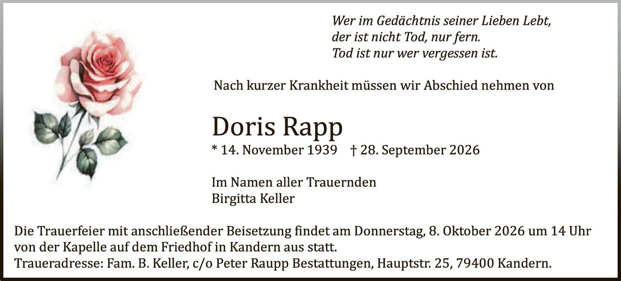 <p><i>Wer im Gedächtnis seiner Lieben lebt, der ist nicht Tod, nur fern. Tod ist nur wer vergessen ist.</i></p>

<p>Nach kurzer Krankheit müssen wir Abschied nehmen von</p>

<p><strong>Doris Rapp</strong><br>
* 14. November 1939  † 28. September 2026</p>

<p>Im Namen aller Trauernden<br>
Birgitta Keller</p>

<p>Die Trauerfeier mit anschließender Beisetzung findet am Donnerstag, 8. Oktober 2026 um 14 Uhr von der Kapelle auf dem Friedhof in Kandern aus statt.<br>
Traueradresse: Fam. B. Keller, c/o Peter Raupp Bestattungen, Hauptstr. 25, 79400 Kandern.</p>