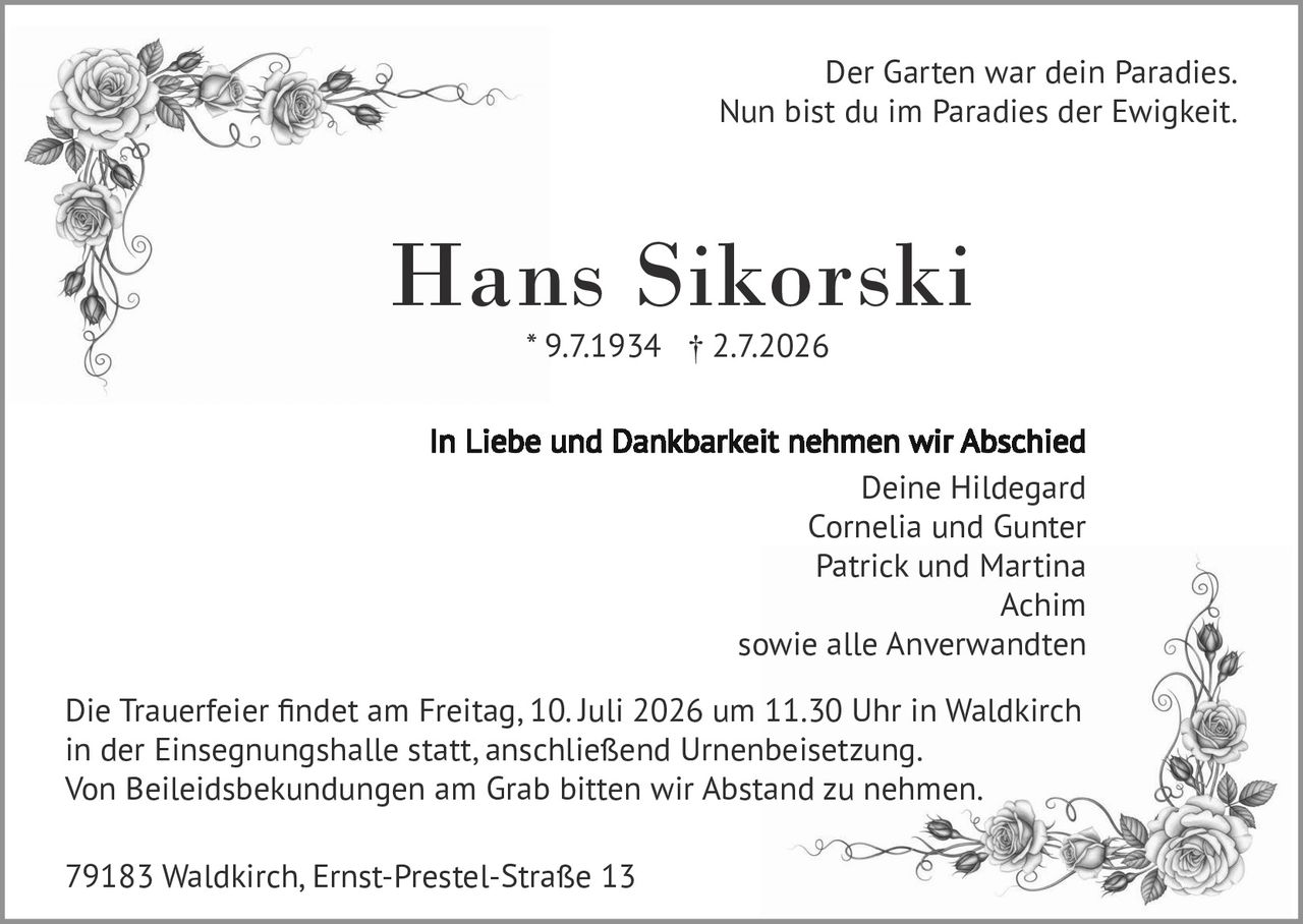 <p>Der Garten war dein Paradies.<br>Nun bist du im Paradies der Ewigkeit.</p>

<p><strong>Hans Sikorski</strong><br>* 9.7.1934 † 2.7.2026</p>

<p>In Liebe und Dankbarkeit nehmen wir Abschied<br>Deine Hildegard<br>Cornelia und Gunter<br>Patrick und Martina<br>Achim<br>sowie alle Anverwandten</p>

<p>Die Trauerfeier findet am Freitag, 10. Juli 2026 um 11.30 Uhr in Waldkirch in der Einsegnungshalle statt, anschließend Urnenbeisetzung.<br>Von Beileidsbekundungen am Grab bitten wir Abstand zu nehmen.</p>

<p>79183 Waldkirch, Ernst-Prestel-Straße 13</p>