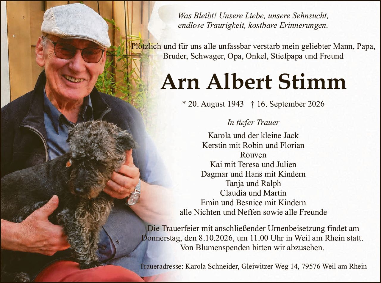 <p><i>Was Bleibt! Unsere Liebe, unsere Sehnsucht, endlose Traurigkeit, kostbare Erinnerungen.</i></p>

<p>Plötzlich und für uns alle unfassbar verstarb mein geliebter Mann, Papa, Bruder, Schwager, Opa, Onkel, Stiefpapa und Freund</p>

<p><strong>Arn Albert Stimm</strong></p>

<p>* 20. August 1943  † 16. September 2026</p>

<p><i>In tiefer Trauer</i><br>
Karola und der kleine Jack<br>
Kerstin mit Robin und Florian<br>
Rouven<br>
Kai mit Teresa und Julien<br>
Dagmar and Hans mit Kindern<br>
Tanja and Ralph<br>
Claudia and Martin<br>
Emin und Besnice mit Kindern<br>
alle Nichten und Neffen sowie alle Freunde</p>

<p>Die Trauerfeier mit anschließender Urnenbeisetzung findet am Donnerstag, den 8.10.2026, um 11.00 Uhr in Weil am Rhein statt. Von Blumenspenden bitten wir abzusehen.</p>

<p>Traueradresse: Karola Schneider, Gleiwitzer Weg 14, 79576 Weil am Rhein</p>