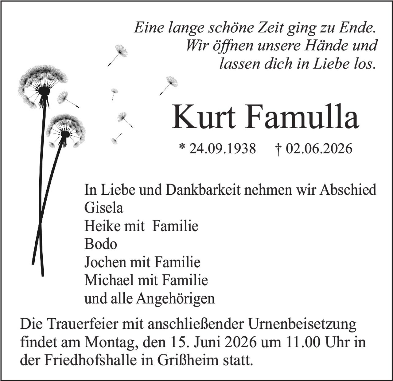 <p><i>Eine lange schöne Zeit ging zu Ende.<br>Wir öffnen unsere Hände und<br>lassen dich in Liebe los.</i></p><p><strong>Kurt Famulla</strong><br>* 24.09.1938 † 02.06.2026</p><p>In Liebe und Dankbarkeit nehmen wir Abschied<br>Gisela<br>Heike mit Familie<br>Bodo<br>Jochen mit Familie<br>Michael mit Familie<br>und alle Angehörigen</p><p>Die Trauerfeier mit anschließender Urnenbeisetzung findet am Montag, den 15. Juni 2026 um 11.00 Uhr in der Friedhofshalle in Grißheim statt.</p>