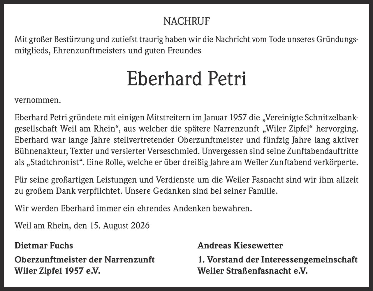 <p>Mit großer Bestürzung und zutiefst traurig haben wir die Nachricht vom Tode unseres Gründungsmitglieds, Ehrenzunftmeisters und guten Freundes Eberhard Petri vernommen.</p>

<p>Eberhard Petri gründete mit einigen Mitstreitern im Januar 1957 die „Vereinigte Schnitzelbankgesellschaft Weil am Rhein", aus welcher die spätere Narrenzunft „Wiler Zipfel" hervorging. Eberhard war lange Jahre stellvertretender Oberzunftmeister und fünfzig Jahre lang aktiver Bühnenakteur, Texter und versierter Verseschmied. Unvergessen sind seine Zunftabendauftritte als „Stadtchronist". Eine Rolle, welche er über dreißig Jahre am Weiler Zunftabend verkörperte.</p>

<p>Für seine großartigen Leistungen und Verdienste um die Weiler Fasnacht sind wir ihm allzeit zu großem Dank verpflichtet. Unsere Gedanken sind bei seiner Familie.</p>

<p>Wir werden Eberhard immer ein ehrendes Andenken bewahren.</p>

<p>Weil am Rhein, den 15. August 2026</p>

<p><strong>Dietmar Fuchs</strong> <strong>Andreas Kiesewetter</strong><br/>
<strong>Oberzunftmeister der Narrenzunft</strong> <strong>1. Vorstand der Interessengemeinschaft</strong><br/>
<strong>Wiler Zipfel 1957 e.V.</strong> <strong>Weiler Straßenfasnacht e.V.</strong></p>