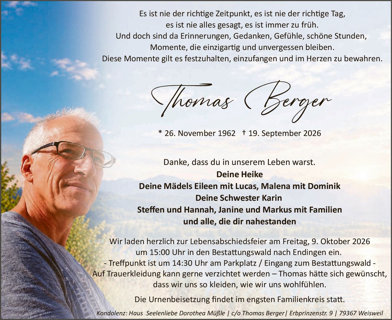 <p>Es ist nie der richtige Zeitpunkt, es ist nie der richtige Tag, es ist nie alles gesagt, es ist immer zu früh. Und doch sind da Erinnerungen, Gedanken, Gefühle, schöne Stunden, Momente, die einzigartig und unvergessen bleiben. Diese Momente gilt es festzuhalten, einzufangen und im Herzen zu bewahren.</p>

<p><strong>Thomas Berger</strong></p>

<p>* 26. November 1962  † 19. September 2026</p>

<p>Danke, dass du in unserem Leben warst.<br/>
<strong>Deine Heike<br/>
Deine Mädels Eileen mit Lucas, Malena mit Dominik<br/>
Deine Schwester Karin<br/>
Steffen und Hannah, Janine und Markus mit Familien<br/>
und alle, die dir nahestanden</strong></p>

<p>Wir laden herzlich zur Lebensabschiedsfeier am Freitag, 9. Oktober 2026 um 15:00 Uhr in den Bestattungswald nach Endingen ein.<br/>
- Treffpunkt ist um 14:30 Uhr am Parkplatz / Eingang zum Bestattungswald -<br/>
Auf Trauerkleidung kann gerne verzichtet werden – Thomas hätte sich gewünscht, dass wir uns so kleiden, wie wir uns wohlfühlen.</p>

<p>Die Urnenbeisetzung findet im engsten Familienkreis statt.</p>

<p><i>Kondolenz: Haus Seelenliebe Dorothea Müßle | c/o Thomas Berger| Erbprinzenstr. 9 | 79367 Weisweil</i></p>