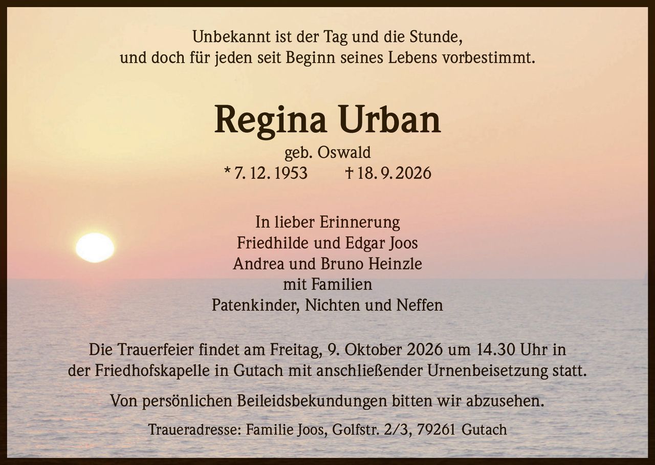 <p>Unbekannt ist der Tag und die Stunde, und doch für jeden seit Beginn seines Lebens vorbestimmt.</p>

<p><strong>Regina Urban</strong><br />geb. Oswald<br />* 7. 12. 1953 † 18. 9. 2026</p>

<p>In lieber Erinnerung<br />Friedhilde und Edgar Joos<br />Andrea und Bruno Heinzle<br />mit Familien<br />Patenkinder, Nichten und Neffen</p>

<p>Die Trauerfeier findet am Freitag, 9. Oktober 2026 um 14.30 Uhr in der Friedhofskapelle in Gutach mit anschließender Urnenbeisetzung statt.</p>

<p>Von persönlichen Beileidsbekundungen bitten wir abzusehen.</p>

<p>Traueradresse: Familie Joos, Golfstr. 2/3, 79261 Gutach</p>