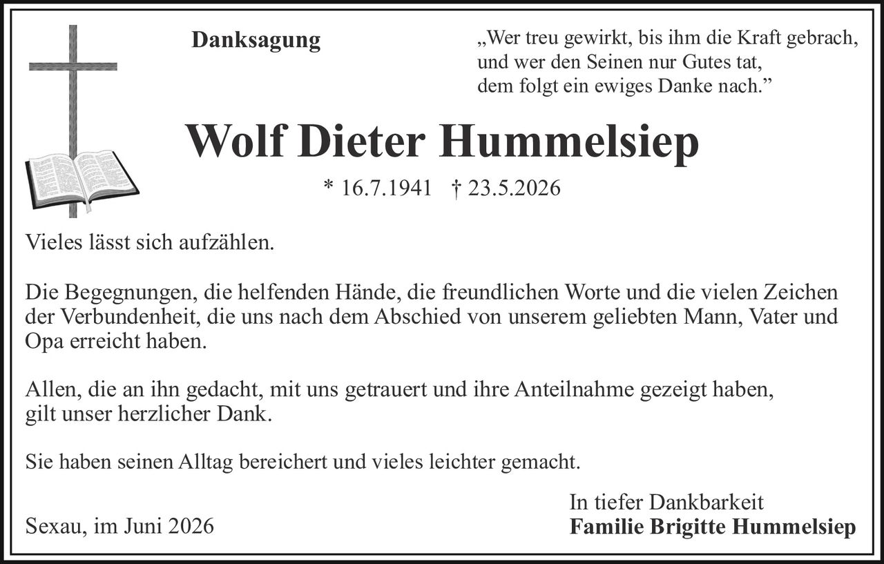 <p><i>"Wer treu gewirkt, bis ihm die Kraft gebrach,<br/>und wer den Seinen nur Gutes tat,<br/>dem folgt ein ewiges Danke nach."</i></p><p><strong>Danksagung</strong></p><p>Vieles lässt sich aufzählen.</p><p>Die Begegnungen, die helfenden Hände, die freundlichen Worte und die vielen Zeichen der Verbundenheit, die uns nach dem Abschied von unserem geliebten Mann, Vater und Opa erreicht haben.</p><p>Allen, die an ihn gedacht, mit uns getrauert und ihre Anteilnahme gezeigt haben, gilt unser herzlicher Dank.</p><p>Sie haben seinen Alltag bereichert und vieles leichter gemacht.</p><p>In tiefer Dankbarkeit<br/><strong>Familie Brigitte Hummelsiep</strong></p><p>Sexau, im Juni 2026</p>
