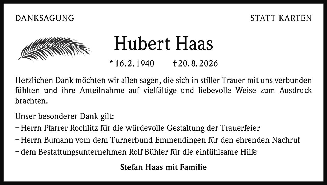 <p>Herzlichen Dank möchten wir allen sagen, die sich in stiller Trauer mit uns verbunden fühlten und ihre Anteilnahme auf vielfältige und liebevolle Weise zum Ausdruck brachten.</p><p>Unser besonderer Dank gilt:<br>– Herrn Pfarrer Rochlitz für die würdevolle Gestaltung der Trauerfeier<br>– Herrn Bumann vom dem Turnerbund Emmendingen für den ehrenden Nachruf<br>– dem Bestattungsunternehmen Rolf Bühler für die einfühlsame Hilfe</p><p><strong>Stefan Haas mit Familie</strong></p>