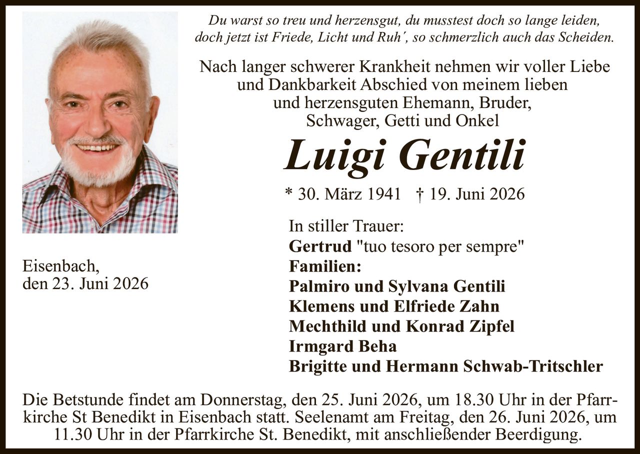 <p><i>Du warst so treu und herzensgut, du mustest doch so lange leiden, doch jetzt ist Friede, Licht und Ruh', so schmerzlich auch das Scheiden.</i></p>

<p>Nach langer schwerer Krankheit nehmen wir voller Liebe und Dankbarkeit Abschied von meinem lieben und herzensguten Ehemann, Bruder, Schwager, Getti und Onkel</p>

<p><strong>Luigi Gentili</strong></p>

<p>* 30. März 1941  † 19. Juni 2026</p>

<p>In stiller Trauer:<br/>
<strong>Gertrud</strong> "tuo tesoro per sempre"</p>

<p><strong>Familien:</strong><br/>
<strong>Palmiro und Sylvana Gentili</strong><br/>
<strong>Klemens und Elfriede Zahn</strong><br/>
<strong>Mechthild und Konrad Zipfel</strong><br/>
<strong>Irmgard Beha</strong><br/>
<strong>Brigitte und Hermann Schwab-Tritschler</strong></p>

<p>Eisenbach, den 23. Juni 2026</p>

<p>Die Betstunde findet am Donnerstag, den 25. Juni 2026, um 18.30 Uhr in der Pfarrkirche St Benedikt in Eisenbach statt. Seelenaml am Freitag, den 26. Juni 2026, um 11.30 Uhr in der Pfarrkirche St. Benedikt, mit anschließender Beerdigung.</p>