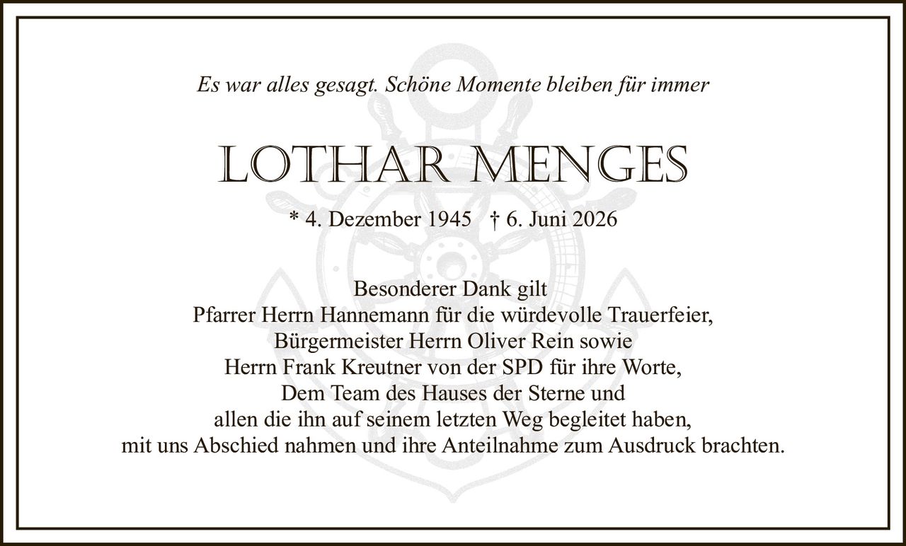 <p><i>Es war alles gesagt. Schöne Momente bleiben für immer</i></p>

<p><strong>LOTHAR MENGES</strong></p>

<p>* 4. Dezember 1945 † 6. Juni 2026</p>

<p>Besonderer Dank gilt<br>
Pfarrer Herrn Hannemann für die würdevolle Trauerfeier,<br>
Bürgermeister Herrn Oliver Rein sowie<br>
Herrn Frank Kreutner von der SPD für ihre Worte,<br>
Dem Team des Hauses der Sterne und<br>
allen die ihn auf seinem letzten Weg begleitet haben,<br>
mit uns Abschied nahmen und ihre Anteilnahme zum Ausdruck brachten.</p>