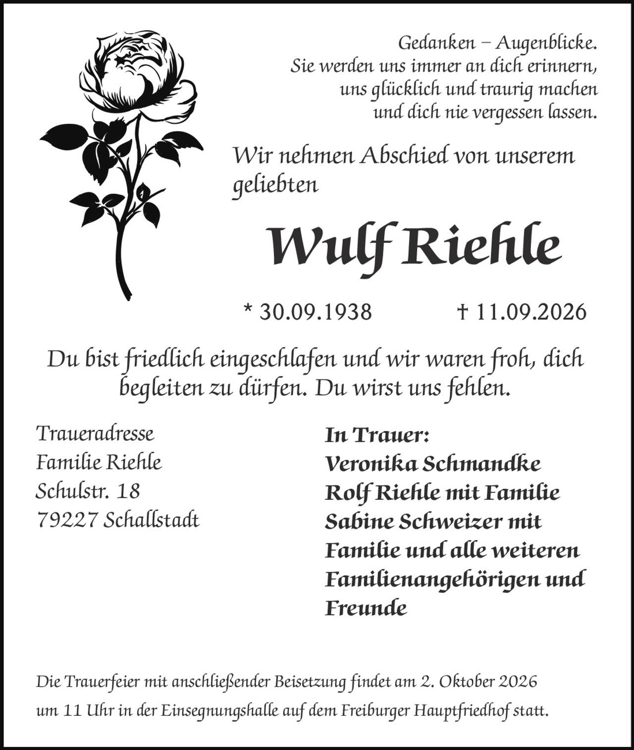 <p><i>Gedanken – Augenblicke.</i></p>
<p><i>Sie werden uns immer an dich erinnern,<br>uns glücklich und traurig machen<br>und dich nie vergessen lassen.</i></p>
<p>Wir nehmen Abschied von unserem geliebten</p>
<p><strong>Wulf Riehle</strong></p>
<p>* 30.09.1938 † 11.09.2026</p>
<p>Du bist friedlich eingeschlafen und wir waren froh, dich begleiten zu dürfen. Du wirst uns fehlen.</p>
<p><strong>In Trauer:</strong></p>
<p>Veronika Schmandke<br>
Rolf Riehle mit Familie<br>
Sabine Schweizer mit Familie und alle weiteren Familienangehörigen und Freunde</p>
<p><strong>Traueradresse</strong><br>
Familie Riehle<br>
Schulstr. 18<br>
79227 Schallstadt</p>
<p>Die Trauerfeier mit anschließender Beisetzung findet am 2. Oktober 2026 um 11 Uhr in der Einsegnungshalle auf dem Freiburger Hauptfriedhof statt.</p>