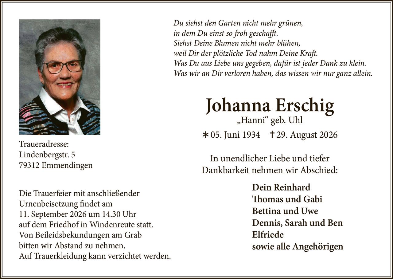 <p><i>Du siehst den Garten nicht mehr grünen,<br />
in dem Du einst so froh geschafft.<br />
Siehst Deine Blumen nicht mehr blühen,<br />
weil Dir der plötzliche Tod nahm Deine Kraft.<br />
Was Du aus Liebe uns gegeben, dafür ist jeder Dank zu klein.<br />
Was wir an Dir verloren haben, das wissen wir nur ganz allein.</i></p>

<p><strong>Johanna Erschig „Hanni" geb. Uhl</strong><br />
05. Juni 1934 – 29. August 2026</p>

<p>In unendlicher Liebe und tiefer Dankbarkeit nehmen wir Abschied:<br />
<strong>Dein Reinhard<br />
Tomas und Gabi<br />
Bettina und Uwe<br />
Dennis, Sarah und Ben<br />
Elfriede<br />
sowie alle Angehörigen</strong></p>

<p><strong>Traueradresse:</strong><br />
Lindenbergstr. 5<br />
79312 Emmendingen</p>

<p>Die Trauerfeier mit anschließender Urnenbeisetzung findet am 11. September 2026 um 14.30 Uhr auf dem Friedhof in Windenreute statt.</p>

<p>Von Beileidsbekundungen am Grab bitten wir Abstand zu nehmen.<br />
Auf Trauerkleidung kann verzichtet werden.</p>
