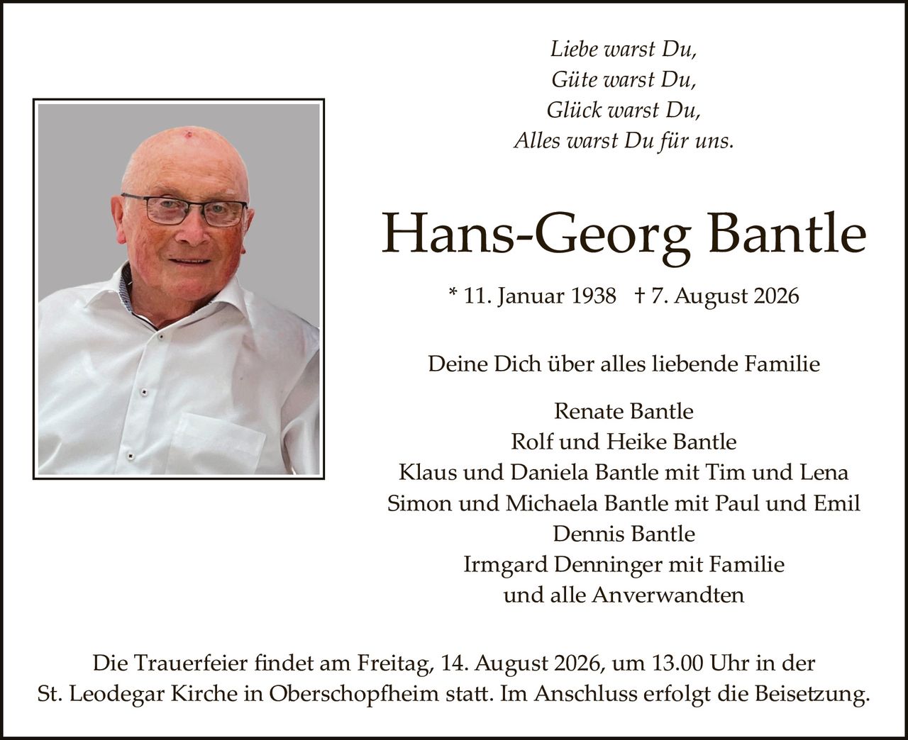 <p><i>Liebe warst Du,<br>Gite warst Du,<br>Glick warst Du,<br>Alles warst Du für uns.</i></p><p><strong>Hans-Georg Bantle</strong></p><p>* 11. Januar 1938 † 7. August 2026</p><p>Deine Dich über alles liebende Familie</p><p>Renate Bantle<br>Rolf und Heike Bantle<br>Klaus und Daniela Bantle mit Tim und Lena<br>Simon und Michaela Bantle mit Paul und Emil<br>Dennis Bantle<br>Irmgard Denninger mit Familie<br>und alle Anverwandten</p><p>Die Trauerfeier findet am Freitag, 14. August 2026, um 13.00 Uhr in der St. Leodegar Kirche in Oberschopfheim statt. Im Anschluss erfolgt die Beisetzung.</p>