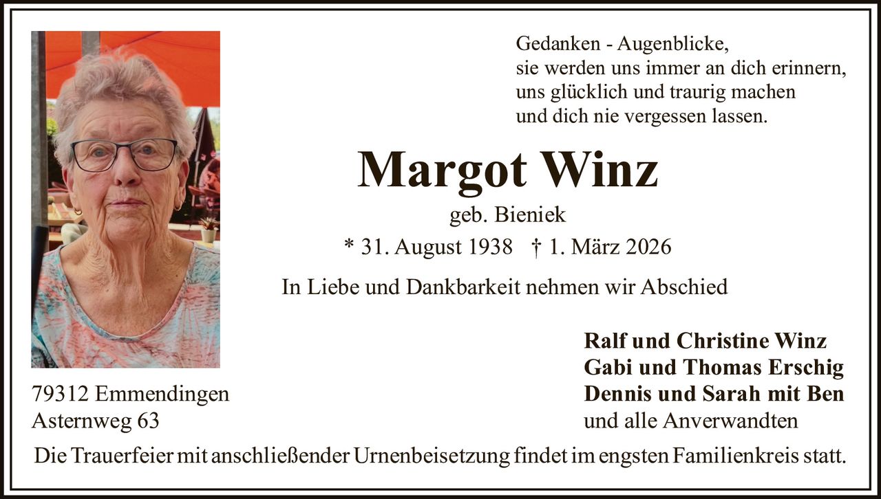 Gedanken - Augenblicke,
sie werden uns immer an dich erinnern,
uns glücklich und traurig machen
und dich nie vergessen lassen.

Margot Winz
geb. Bieniek
* 31. August 1938 † 1. März 2026
In Liebe und Dankbarkeit nehmen wir Abschied

79312 Emmendingen
Asternweg 63

Ralf und Christine Winz
Gabi und Thomas Erschig
Dennis und Sarah mit Ben
und alle Anverwandten

Die Trauerfeier mit anschließender Urnenbeisetzung findet im engsten Familienkreis statt.