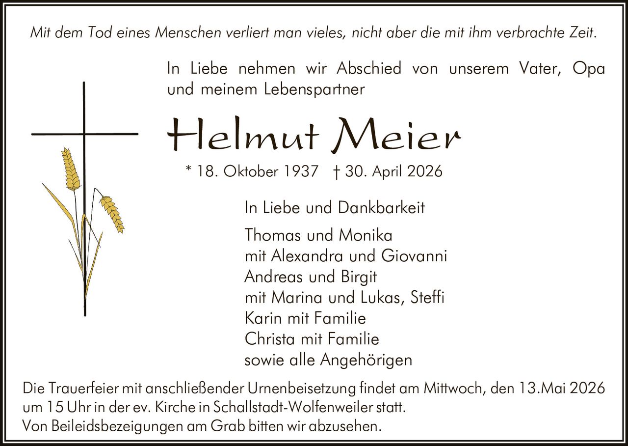 <p>Mit dem Tod eines Menschen verliert man vieles, nicht aber die mit ihm verbrachte Zeit.</p><p>In Liebe nehmen wir Abschied von unserem Vater, Opa<br>und meinem Lebenspartner</p><p><strong>Helmut Meier</strong><br>* 18. Oktober 1937 † 30. April 2026</p><p>In Liebe und Dankbarkeit<br>Thomas und Monika<br>mit Alexandra und Giovanni<br>Andreas und Birgit<br>mit Marina und Lukas, Steffi<br>Karin mit Familie<br>Christa mit Familie<br>sowie alle Angehörigen</p><p>Die Trauerfeier mit anschließender Urnenbeisetzung findet am Mittwoch, den 13.Mai 2026<br>um 15 Uhr in der ev. Kirche in Schallstadt-Wolfenweiler statt.<br>Von Beileidsbezeigungen am Grab bitten wir abzusehen.</p>