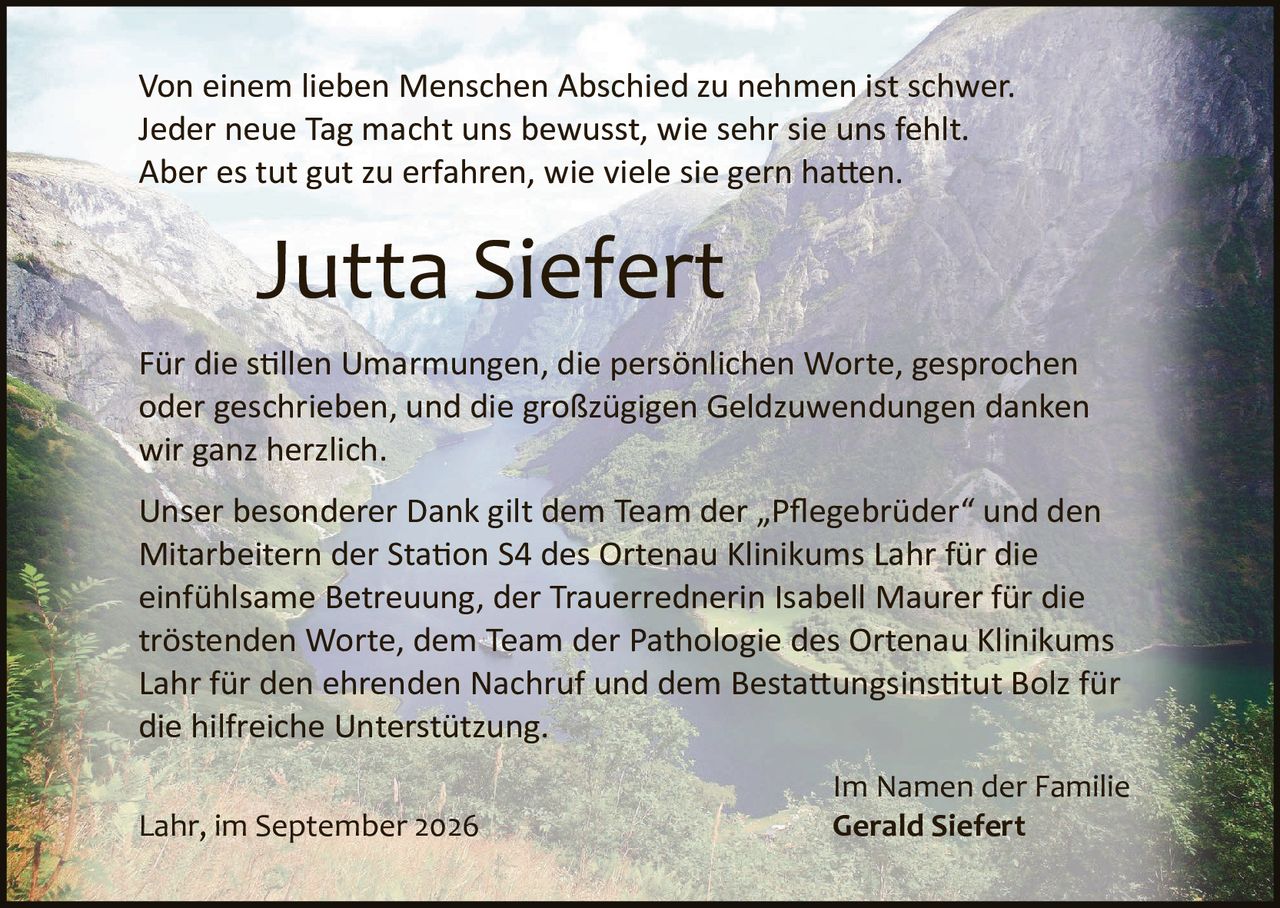 <p>Von einem lieben Menschen Abschied zu nehmen ist schwer. Jeder neue Tag macht uns bewusst, wie sehr sie uns fehlt. Aber es tut gut zu erfahren, wie viele sie gern hatten.</p>

<p><strong>Jutta Siefert</strong></p>

<p>Für die stillen Umarmungen, die persönlichen Worte, gesprochen oder geschrieben, und die großzügigen Geldzuwendungen danken wir ganz herzlich.</p>

<p>Unser besonderer Dank gilt dem Team der „Pflegebrüder" und den Mitarbeitern der Station S4 des Ortenau Klinikums Lahr für die einfühlsame Betreuung, der Trauerrednerin Isabell Maurer für die tröstenden Worte, dem Team der Pathologie des Ortenau Klinikums Lahr für den ehrenden Nachruf und dem Bestattungsinstitut Bolz für die hilfreiche Unterstützung.</p>

<p>Im Namen der Familie<br/>
<strong>Gerald Siefert</strong></p>

<p>Lahr, im September 2026</p>