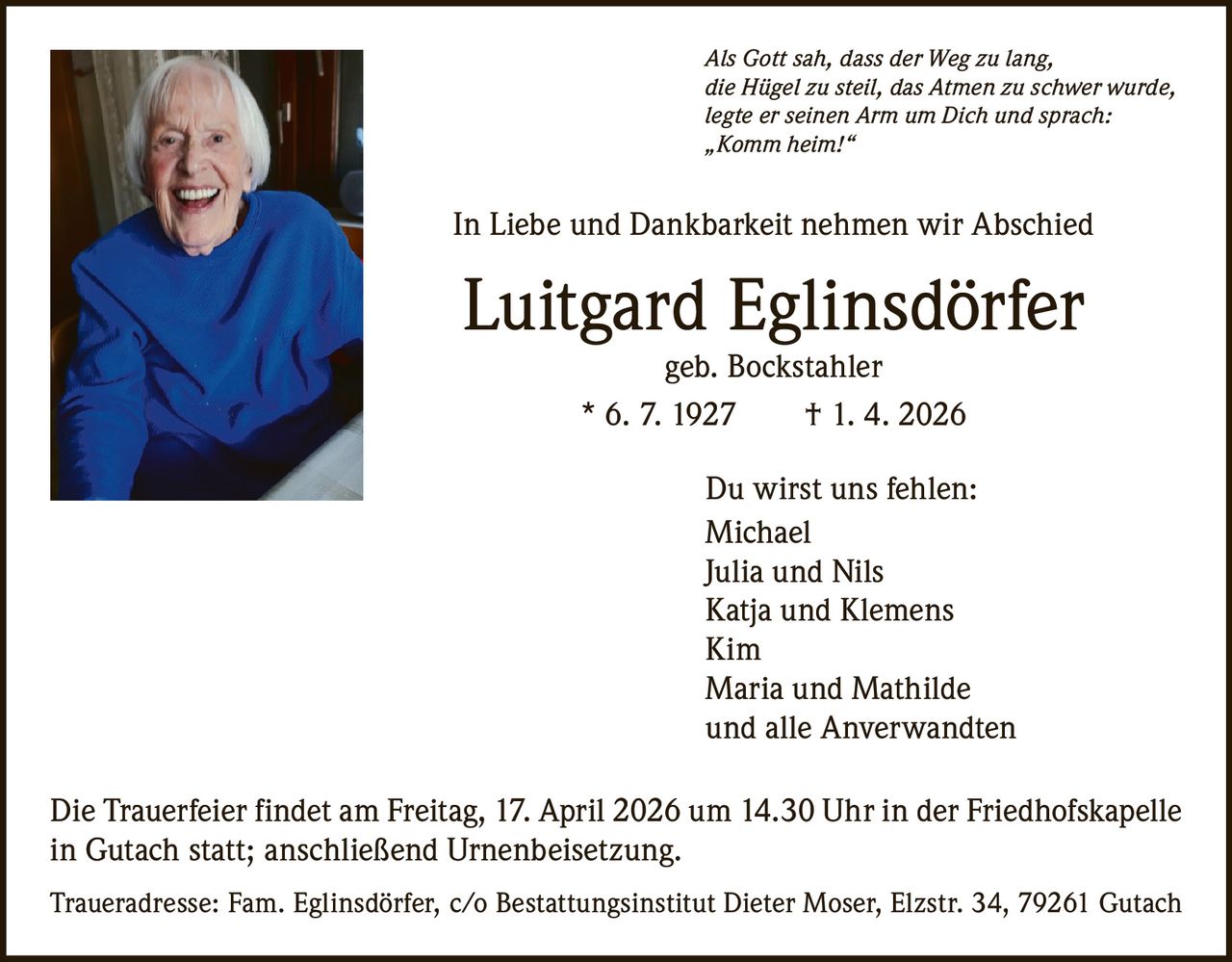Als Gott sah, dass der Weg zu lang,
die Hügel zu steil, das Atmen zu schwer wurde,
legte er seinen Arm um Dich und sprach:
„Komm heim!“

In Liebe und Dankbarkeit nehmen wir Abschied

Luitgard Eglinsdörfer
geb. Bockstahler
* 6. 7. 1927   † 1. 4. 2026

Du wirst uns fehlen:
Michael
Julia und Nils
Katja und Klemens
Kim
Maria und Mathilde
und alle Anverwandten
Die Trauerfeier findet am Freitag, 17. April 2026 um 14.30 Uhr in der Friedhofskapelle
in Gutach statt; anschließend Urnenbeisetzung.
Traueradresse: Fam. Eglinsdörfer, c/o Bestattungsinstitut Dieter Moser, Elzstr. 34, 79261 Gutach