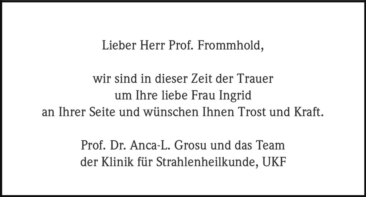 <p>Lieber Herr Prof. Frommhold,<br>wir sind in dieser Zeit der Trauer<br>um Ihre liebe Frau Ingrid<br>an Ihrer Seite und wünschen Ihnen Trost und Kraft.</p><p>Prof. Dr. Anca-L. Grosu und das Team<br>der Klinik für Strahlenheilkunde, UKF</p>