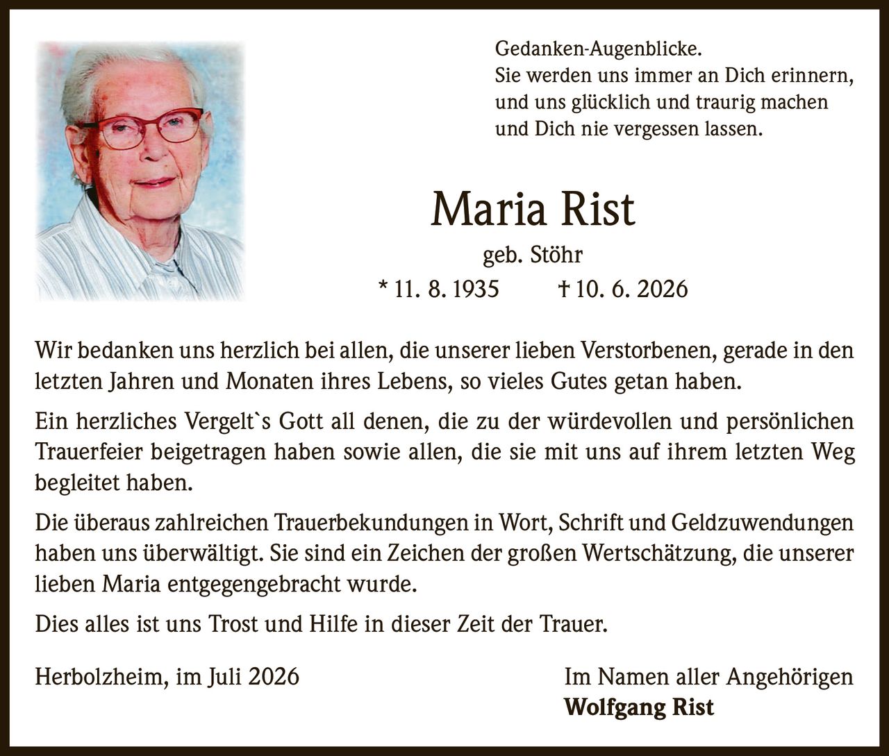 <p><i>Gedanken-Augenblicke.<br>
Sie werden uns immer an Dich erinnern,<br>
und uns glücklich und traurig machen<br>
und Dich nie vergessen lassen.</i></p>

<p><strong>Maria Rist</strong><br>
geb. Stöhr<br>
* 11. 8. 1935     † 10. 6. 2026</p>

<p>Wir bedanken uns herzlich bei allen, die unserer lieben Verstorbenen, gerade in den letzten Jahren und Monaten ihres Lebens, so vieles Gutes getan haben.</p>

<p>Ein herzliches Vergelt`s Gott all denen, die zu der würdevollen und persönlichen Trauerfeier beigetragen haben sowie allen, die sie mit uns auf ihrem letzten Weg begleitet haben.</p>

<p>Die überaus zahlreichen Trauerbekundungen in Wort, Schrift und Geldzuwendungen haben uns überwältigt. Sie sind ein Zeichen der großen Wertschätzung, die unserer lieben Maria entgegengebracht wurde.</p>

<p>Dies alles ist uns Trost und Hilfe in dieser Zeit der Trauer.</p>

<p>Herbolzheim, im Juli 2026                                                    Im Namen aller Angehörigen<br>
<strong>Wolfgang Rist</strong></p>