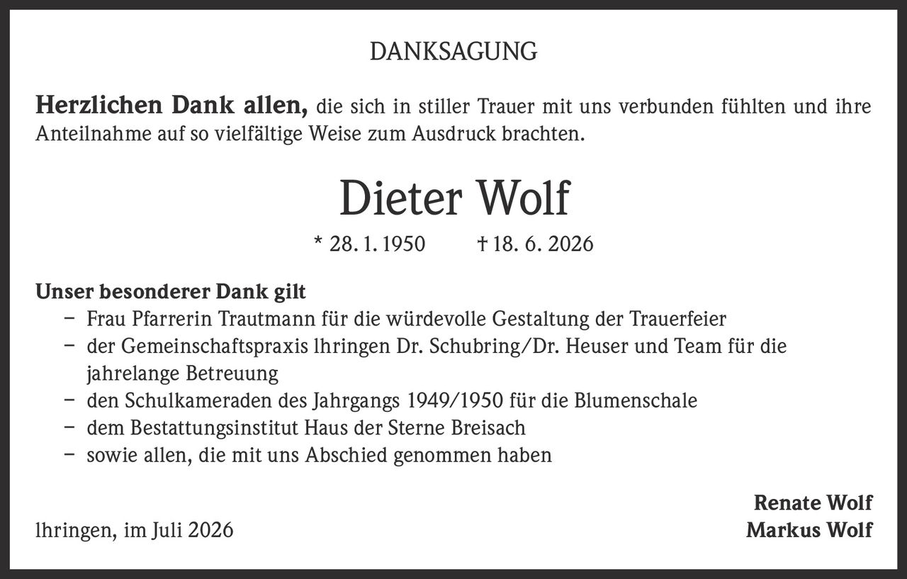 <p><strong>DANKSAGUNG</strong></p>

<p><strong>Herzlichen Dank allen,</strong> die sich in stiller Trauer mit uns verbunden fühlten und ihre Anteilnahme auf so vielfältige Weise zum Ausdruck brachten.</p>

<p><strong>Dieter Wolf</strong><br>* 28. 1. 1950 † 18. 6. 2026</p>

<p><strong>Unser besonderer Dank gilt</strong></p>
<p>– Frau Pfarrerin Trautmann für die würdevolle Gestaltung der Trauerfeier<br>
– der Gemeinschaftspraxis Ihringen Dr. Schubring/Dr. Heuser und Team für die jahrelange Betreuung<br>
– den Schulkameraden des Jahrgangs 1949/1950 für die Blumenschale<br>
– dem Bestattungsinstitut Haus der Sterne Breisach<br>
– sowie allen, die mit uns Abschied genommen haben</p>

<p>Renate Wolf<br>
Ihringen, im Juli 2026 Markus Wolf</p>