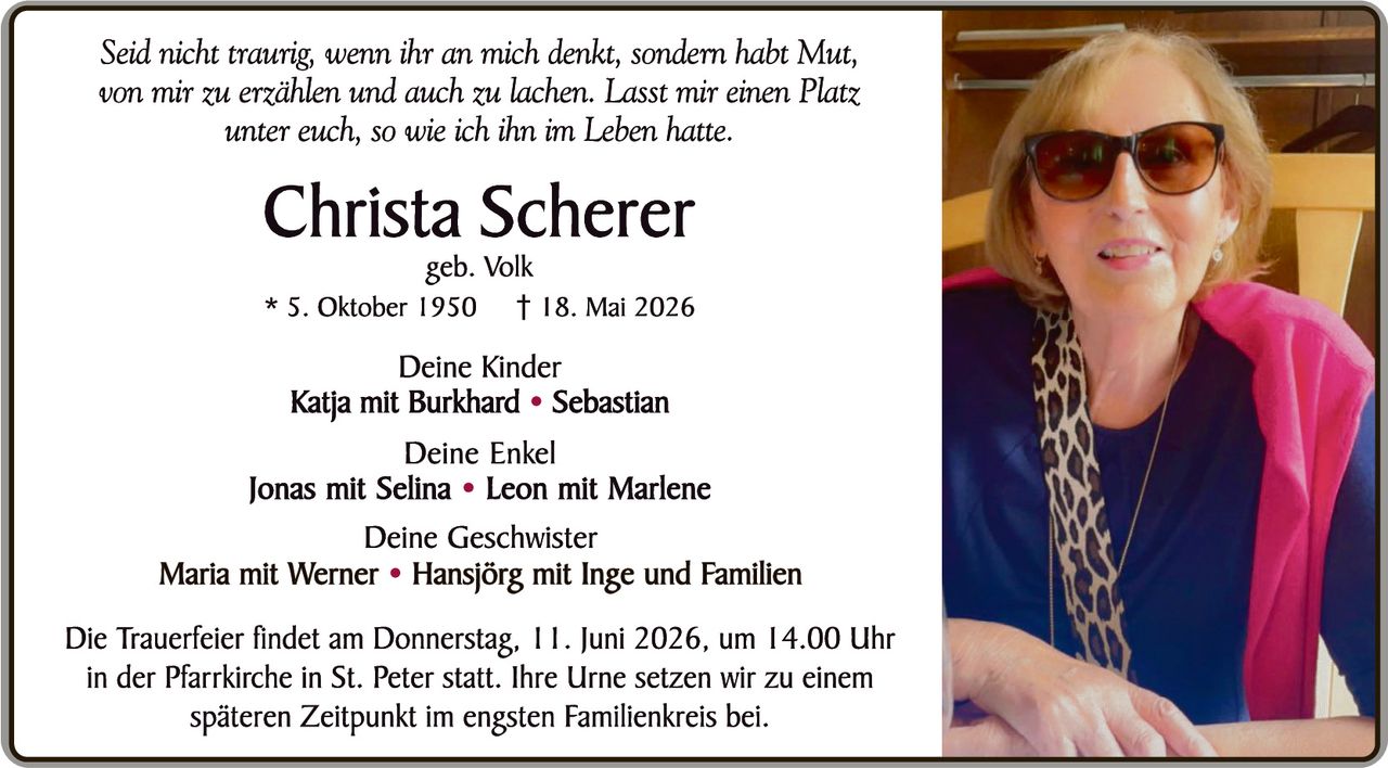 <p><i>Seid nicht traurig, wenn ihr an mich denkt, sondern habt Mut, von mir zu erzählen und auch zu lachen. Lasst mir einen Platz unter euch, so wie ich ihn im Leben hatte.</i></p>

<p><strong>Christa Scherer</strong><br>geb. Volk</p>

<p>* 5. Oktober 1950 † 18. Mai 2026</p>

<p><strong>Deine Kinder</strong><br><strong>Katja mit Burkhard • Sebastian</strong></p>

<p><strong>Deine Enkel</strong><br><strong>Jonas mit Selina • Leon mit Marlene</strong></p>

<p><strong>Deine Geschwister</strong><br><strong>Maria mit Werner • Hansjörg mit Inge und Familien</strong></p>

<p>Die Trauerfeier findet am Donnerstag, 11. Juni 2026, um 14.00 Uhr in der Pfarrkirche in St. Peter statt. Ihre Urne setzen wir zu einem späteren Zeitpunkt im engsten Familienkreis bei.</p>
