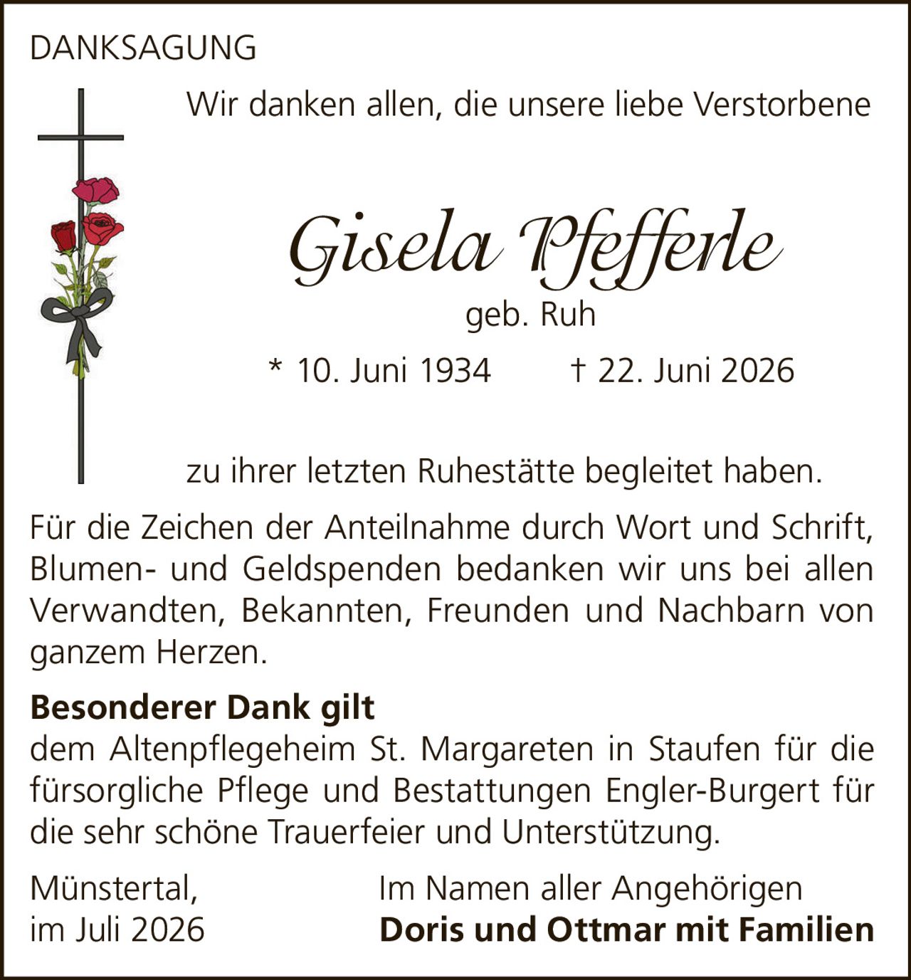 <p>DANKSAGUNG</p>
<p>Wir danken allen, die unsere liebe Verstorbene</p>
<p><i>Gisela Pfefferle</i><br>
<strong>geb. Ruh</strong></p>
<p><strong>* 10. Juni 1934     † 22. Juni 2026</strong></p>
<p>zu ihrer letzten Ruhestätte begleitet haben.</p>
<p>Für die Zeichen der Anteilnahme durch Wort und Schrift, Blumen- und Geldspenden bedanken wir uns bei allen Verwandten, Bekannten, Freunden und Nachbarn von ganzem Herzen.</p>
<p><strong>Besonderer Dank gilt</strong><br>
dem Altenpflegeheim St. Margareten in Staufen für die fürsorgliche Pflege und Bestattungen Engler-Burgert für die sehr schöne Trauerfeier und Unterstützung.</p>
<p>Münstertal,     Im Namen aller Angehörigen<br>
im Juli 2026     <strong>Doris und Ottmar mit Familien</strong></p>