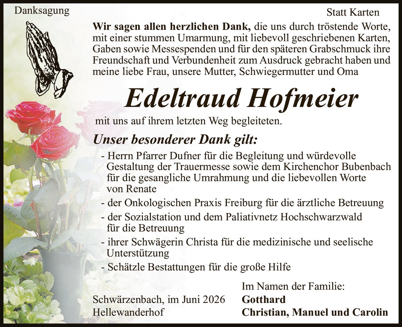 <p><strong>Danksagung</strong></p>

<p><strong>Wir sagen allen herzlichen Dank</strong>, die uns durch tröstende Worte, mit einer stummen Umarmung, mit liebevoll geschriebenen Karten, Gaben sowie Messespenden und für den späteren Grabschmuck ihre Freundschaft und Verbundenheit zum Ausdruck gebracht haben und meine liebe Frau, unsere Mutter, Schwiegermutter und Oma</p>

<p><i>Edeltraud Hofmeier</i></p>

<p>mit uns auf ihrem letzten Weg begleiteten.</p>

<p><strong>Unser besonderer Dank gilt:</strong></p>

<p>- Herrn Pfarrer Dufner für die Begleitung und würdevolle Gestaltung der Trauermesse sowie dem Kirchenchor Bubenbach für die gesangliche Umrahmung und die liebevollen Worte von Renate</p>

<p>- der Onkologischen Praxis Freiburg für die ärztliche Betreuung</p>

<p>- der Sozialstation und dem Paliativnetz Hochschwarzwald für die Betreuung</p>

<p>- ihrer Schwägerin Christa für die medizinische und seelische Unterstützung</p>

<p>- Schätzle Bestattungen für die große Hilfe</p>

<p>Im Namen der Familie:<br>
Gotthard<br>
Christian, Manuel und Carolin</p>

<p>Schwärzenbach, im Juni 2026<br>
Hellewanderhof</p>