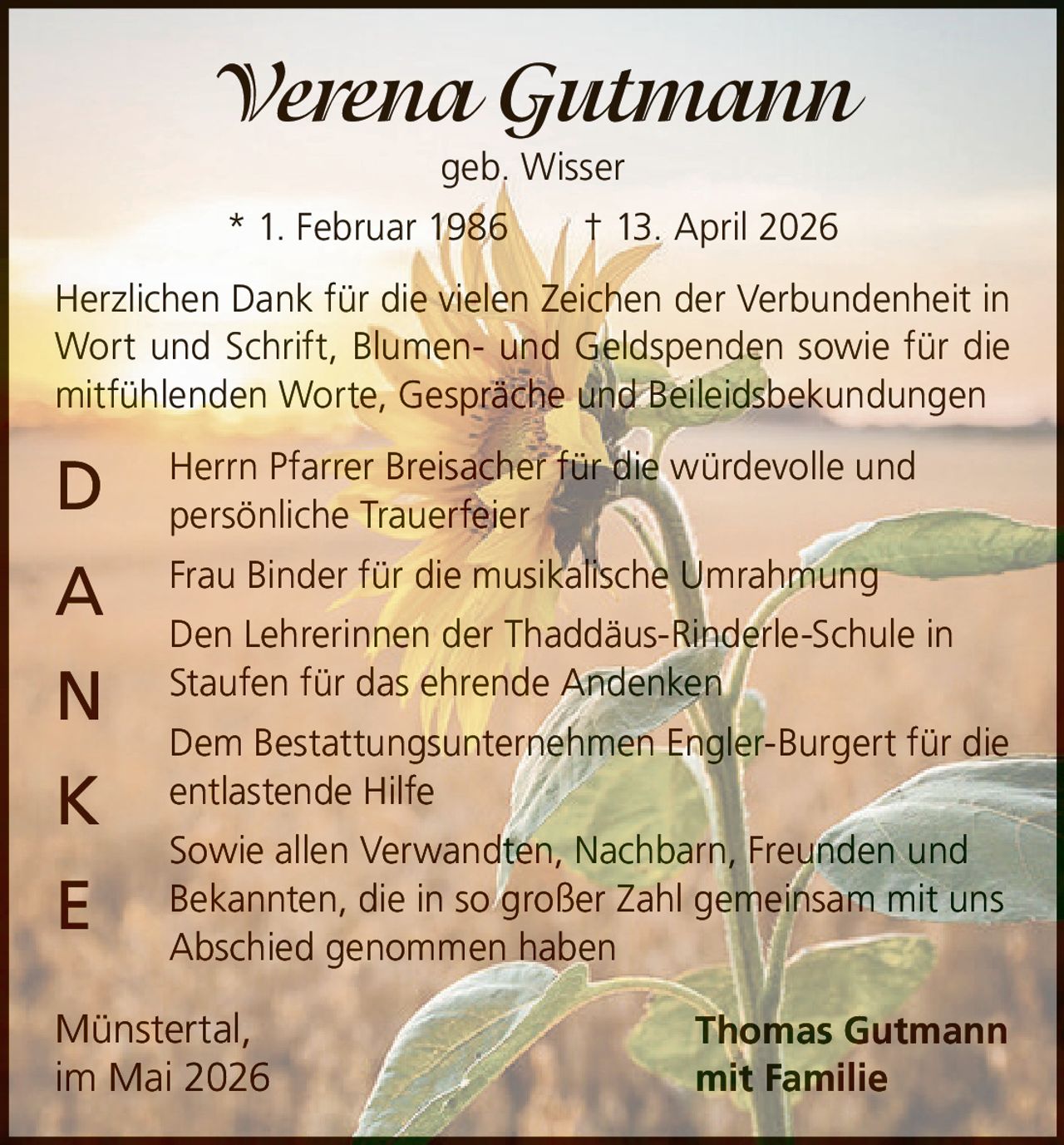 <p><strong>Verena Gutmann</strong><br>geb. Wisser<br>* 1. Februar 1986 † 13. April 2026</p><p>Herzlichen Dank für die vielen Zeichen der Verbundenheit in<br>Wort und Schrift, Blumen- und Geldspenden sowie für die<br>mitfühlenden Worte, Gespräche und Beileidsbekundungen</p><p><strong>D</strong> Herrn Pfarrer Breisacher für die würdevolle und<br>persönliche Trauerfeier<br><strong>A</strong> Frau Binder für die musikalische Umrahmung<br><strong>N</strong> Den Lehrerinnen der Thaddäus-Rinderle-Schule in<br>Staufen für das ehrende Andenken<br><strong>K</strong> Dem Bestattungsunternehmen Engler-Burgert für die<br>entlastende Hilfe<br><strong>E</strong> Sowie allen Verwandten, Nachbarn, Freunden und<br>Bekannten, die in so großer Zahl gemeinsam mit uns<br>Abschied genommen haben</p><p>Münstertal,<br>im Mai 2026</p><p>Thomas Gutmann<br>mit Familie</p>
