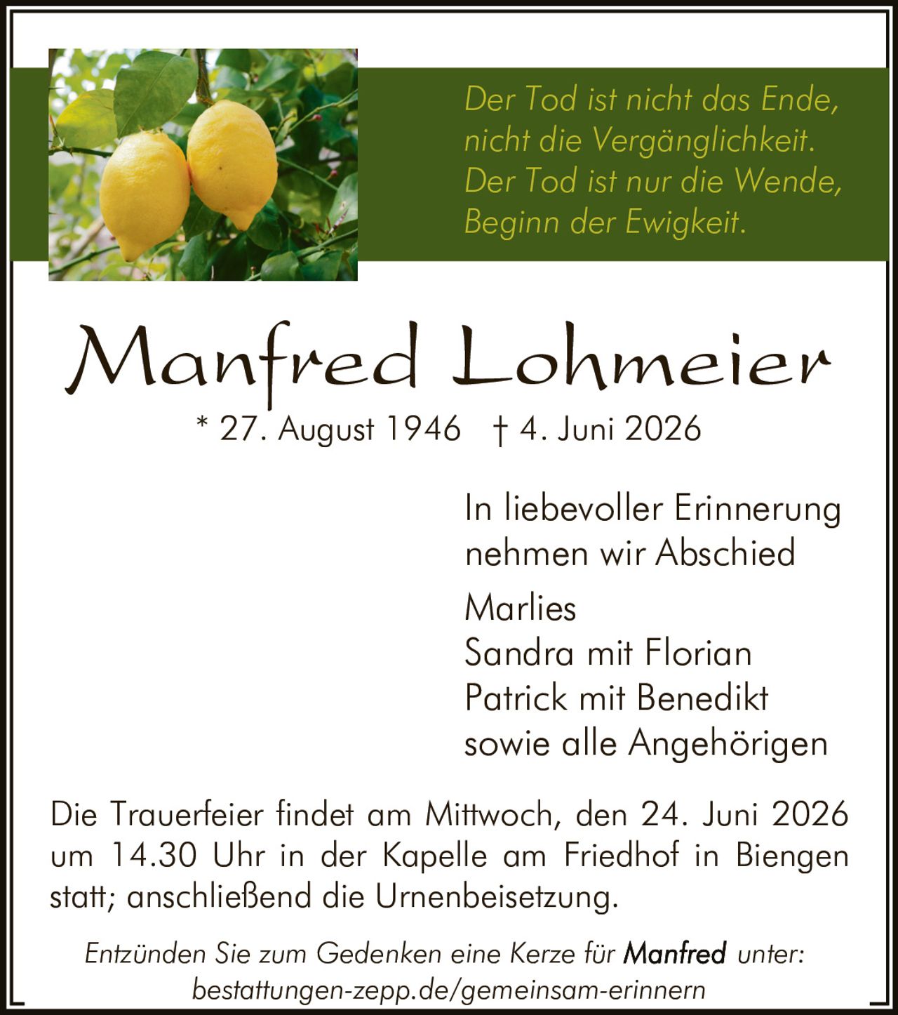 <p><i>Der Tod ist nicht das Ende, nicht die Vergänglichkeit. Der Tod ist nur die Wende, Beginn der Ewigkeit.</i></p>

<p><strong>Manfred Lohmeier</strong><br>
* 27. August 1946  † 4. Juni 2026</p>

<p>In liebevoller Erinnerung nehmen wir Abschied</p>

<p>Marlies<br>
Sandra mit Florian<br>
Patrick mit Benedikt<br>
sowie alle Angehörigen</p>

<p>Die Trauerfeier findet am Mittwoch, den 24. Juni 2026 um 14.30 Uhr in der Kapelle am Friedhof in Biengen statt; anschließend die Urnenbeisetzung.</p>

<p><i>Entzünden Sie zum Gedenken eine Kerze für <strong>Manfred</strong> unter: bestattungen-zepp.de/gemeinsam-erinnern</i></p>